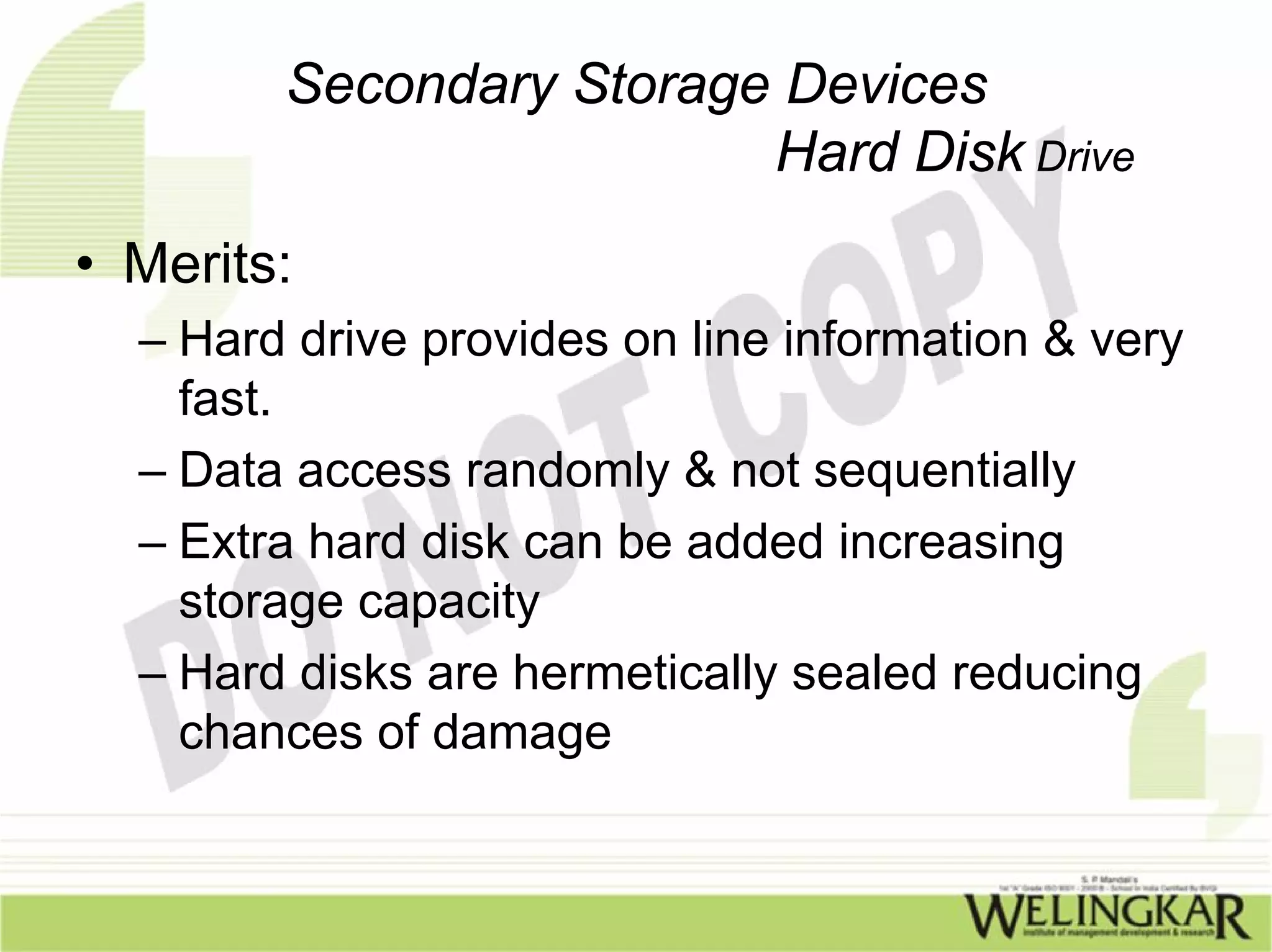 Secondary Storage Devices
                         Hard Disk Drive
• Merits:
  – Hard drive provides on line information & very
    fast.
  – Data access randomly & not sequentially
  – Extra hard disk can be added increasing
    storage capacity
  – Hard disks are hermetically sealed reducing
    chances of damage
 