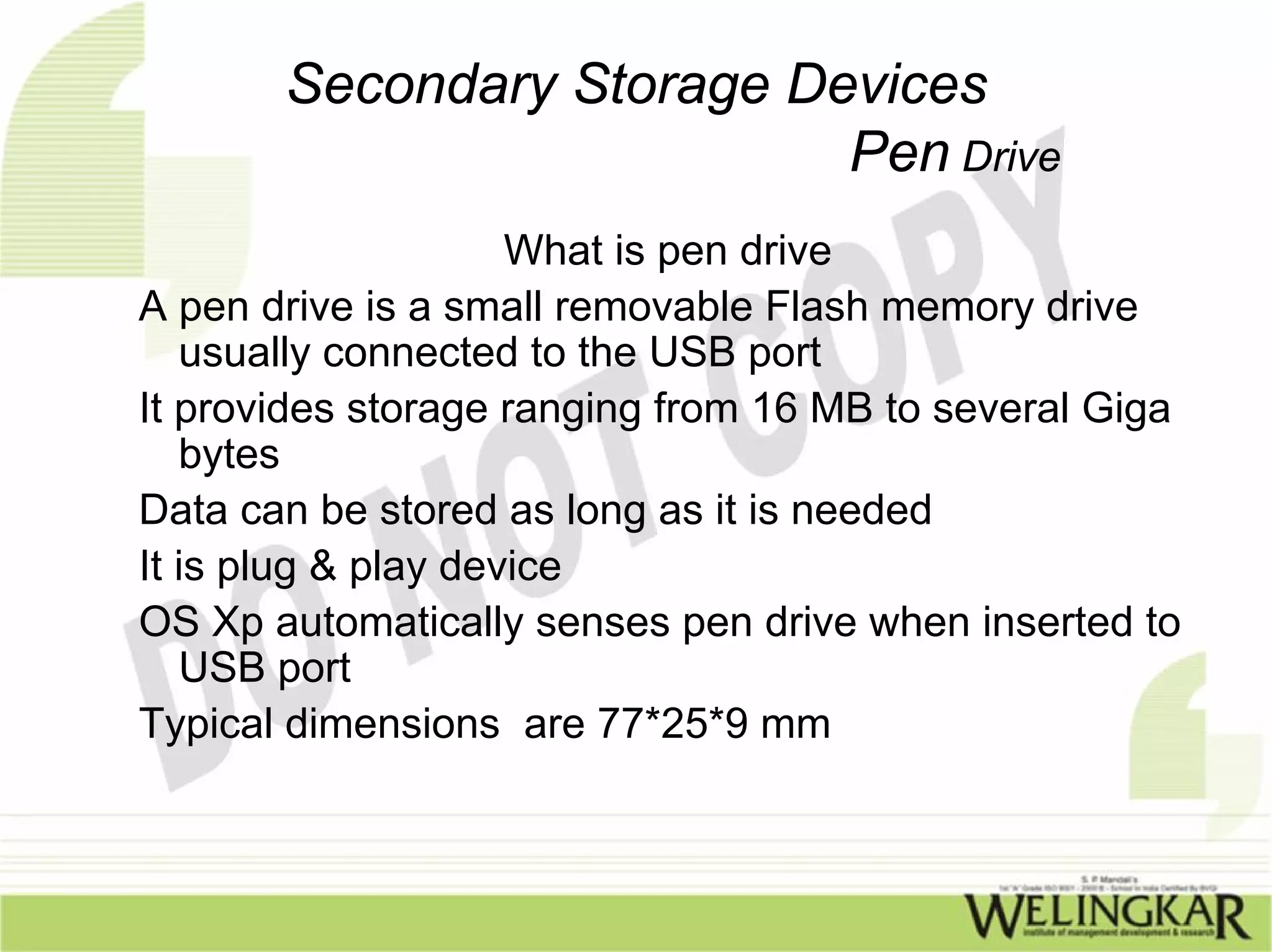 Secondary Storage Devices
                           Pen Drive
                     What is pen drive
A pen drive is a small removable Flash memory drive
   usually connected to the USB port
It provides storage ranging from 16 MB to several Giga
   bytes
Data can be stored as long as it is needed
It is plug & play device
OS Xp automatically senses pen drive when inserted to
   USB port
Typical dimensions are 77*25*9 mm
 