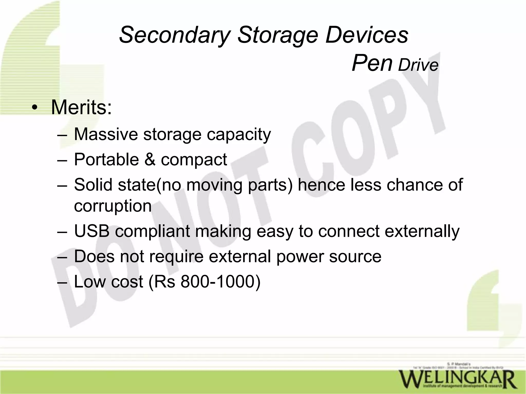 Secondary Storage Devices
                                Pen Drive
• Merits:
  – Massive storage capacity
  – Portable & compact
  – Solid state(no moving parts) hence less chance of
    corruption
  – USB compliant making easy to connect externally
  – Does not require external power source
  – Low cost (Rs 800-1000)
 