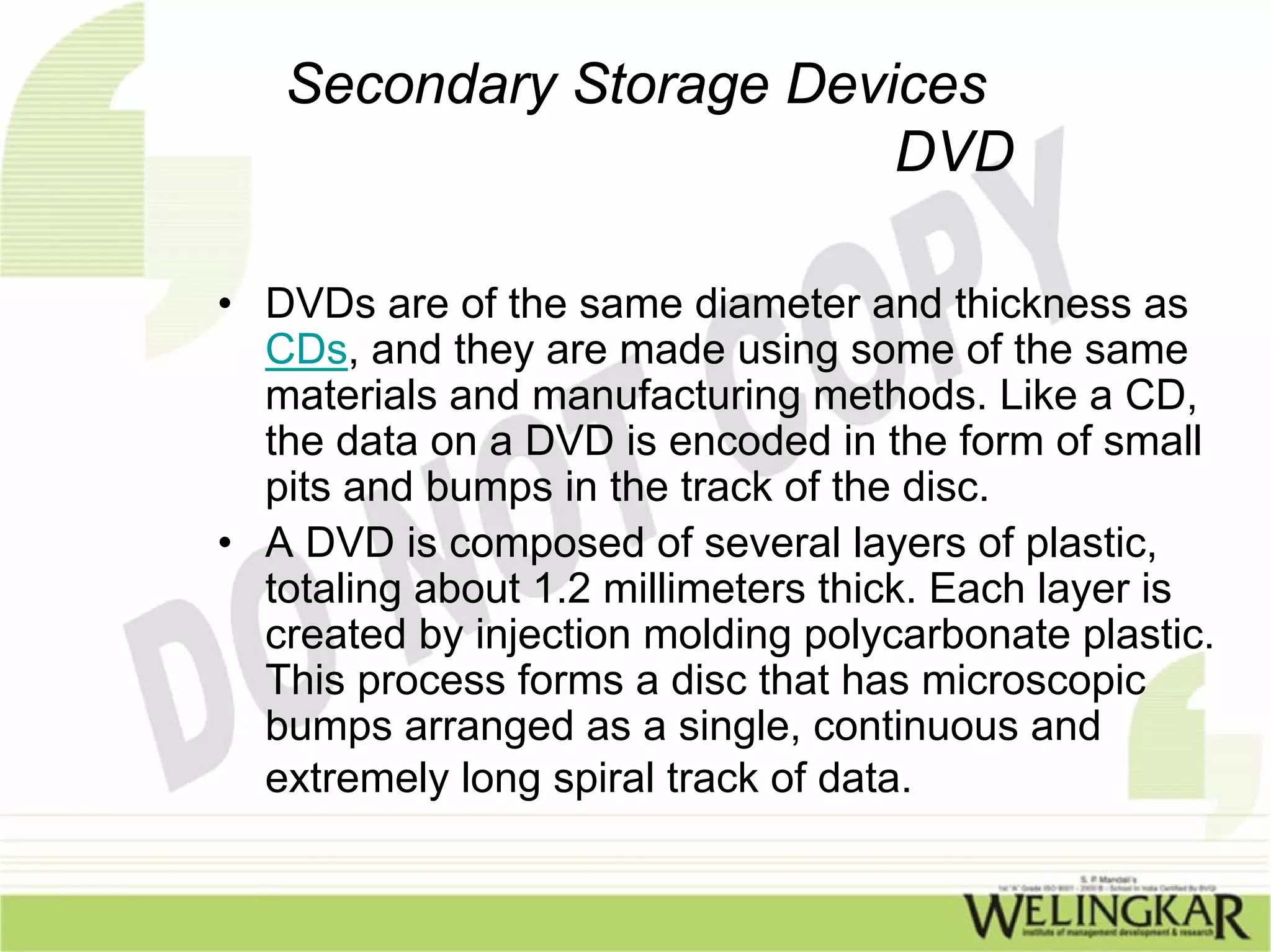 Secondary Storage Devices
                         DVD

• DVDs are of the same diameter and thickness as
  CDs, and they are made using some of the same
  materials and manufacturing methods. Like a CD,
  the data on a DVD is encoded in the form of small
  pits and bumps in the track of the disc.
• A DVD is composed of several layers of plastic,
  totaling about 1.2 millimeters thick. Each layer is
  created by injection molding polycarbonate plastic.
  This process forms a disc that has microscopic
  bumps arranged as a single, continuous and
  extremely long spiral track of data.
 