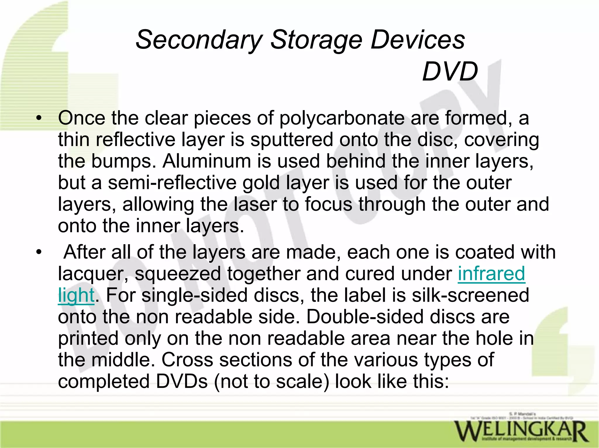 Secondary Storage Devices
                                 DVD
• Once the clear pieces of polycarbonate are formed, a
  thin reflective layer is sputtered onto the disc, covering
  the bumps. Aluminum is used behind the inner layers,
  but a semi-reflective gold layer is used for the outer
  layers, allowing the laser to focus through the outer and
  onto the inner layers.
• After all of the layers are made, each one is coated with
  lacquer, squeezed together and cured under infrared
  light. For single-sided discs, the label is silk-screened
  onto the non readable side. Double-sided discs are
  printed only on the non readable area near the hole in
  the middle. Cross sections of the various types of
  completed DVDs (not to scale) look like this:
 
