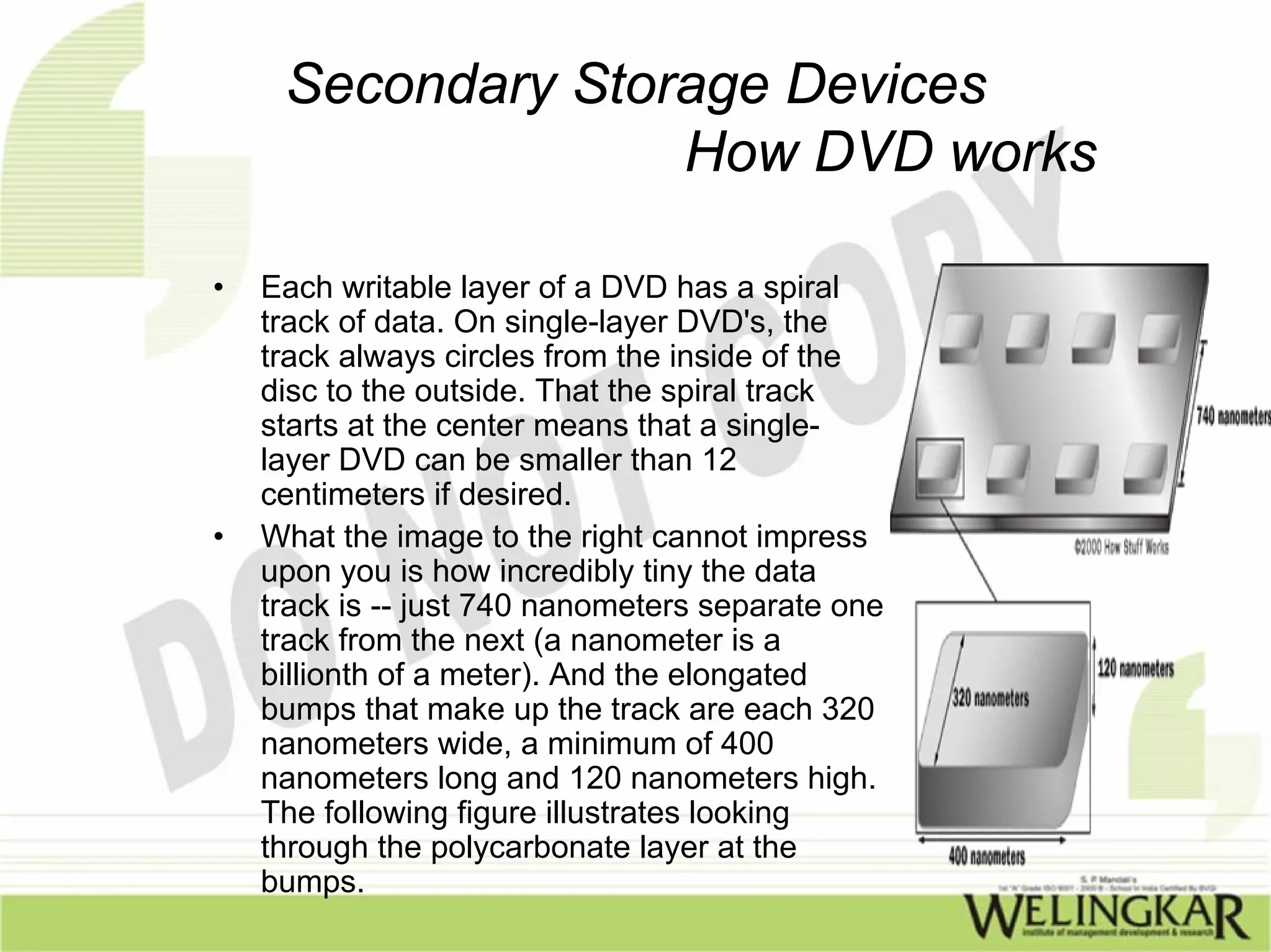 Secondary Storage Devices
                   How DVD works

•   Each writable layer of a DVD has a spiral
    track of data. On single-layer DVD's, the
    track always circles from the inside of the
    disc to the outside. That the spiral track
    starts at the center means that a single-
    layer DVD can be smaller than 12
    centimeters if desired.
•   What the image to the right cannot impress
    upon you is how incredibly tiny the data
    track is -- just 740 nanometers separate one
    track from the next (a nanometer is a
    billionth of a meter). And the elongated
    bumps that make up the track are each 320
    nanometers wide, a minimum of 400
    nanometers long and 120 nanometers high.
    The following figure illustrates looking
    through the polycarbonate layer at the
    bumps.
 