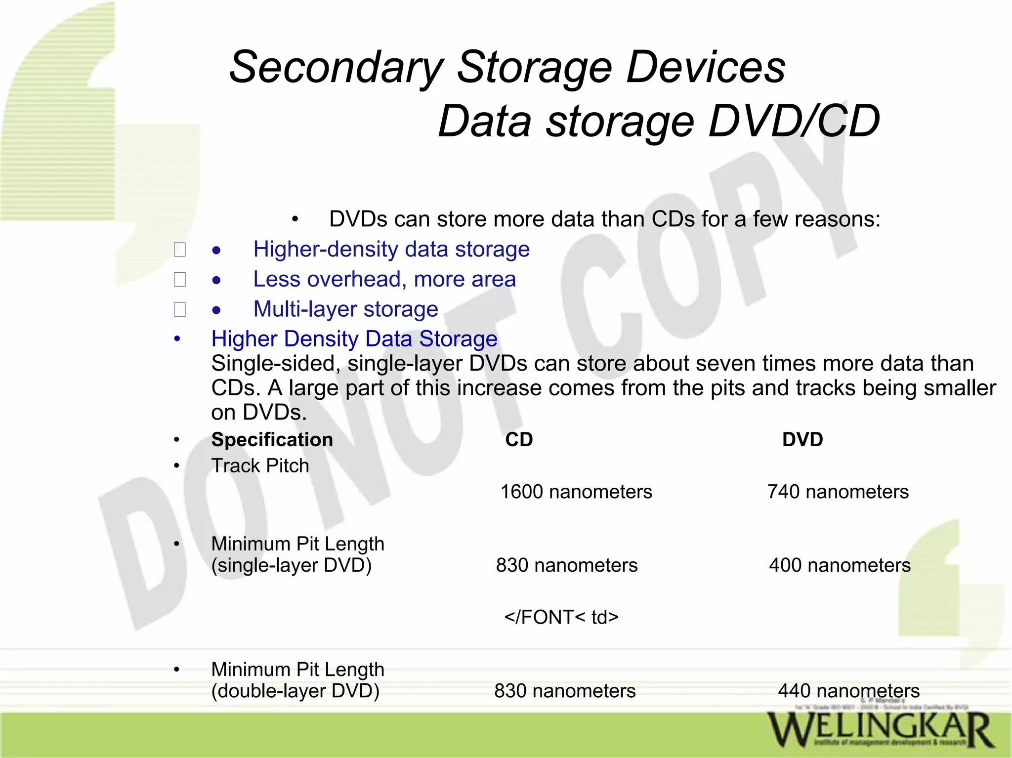 Secondary Storage Devices
              Data storage DVD/CD

            • DVDs can store more data than CDs for a few reasons:
    • Higher-density data storage
    • Less overhead, more area
    • Multi-layer storage
•   Higher Density Data Storage
    Single-sided, single-layer DVDs can store about seven times more data than
    CDs. A large part of this increase comes from the pits and tracks being smaller
    on DVDs.
•   Specification                CD                          DVD
•   Track Pitch
                                 1600 nanometers           740 nanometers

•   Minimum Pit Length
    (single-layer DVD)          830 nanometers              400 nanometers

                                 </FONT< td>

•   Minimum Pit Length
    (double-layer DVD)          830 nanometers               440 nanometers
 