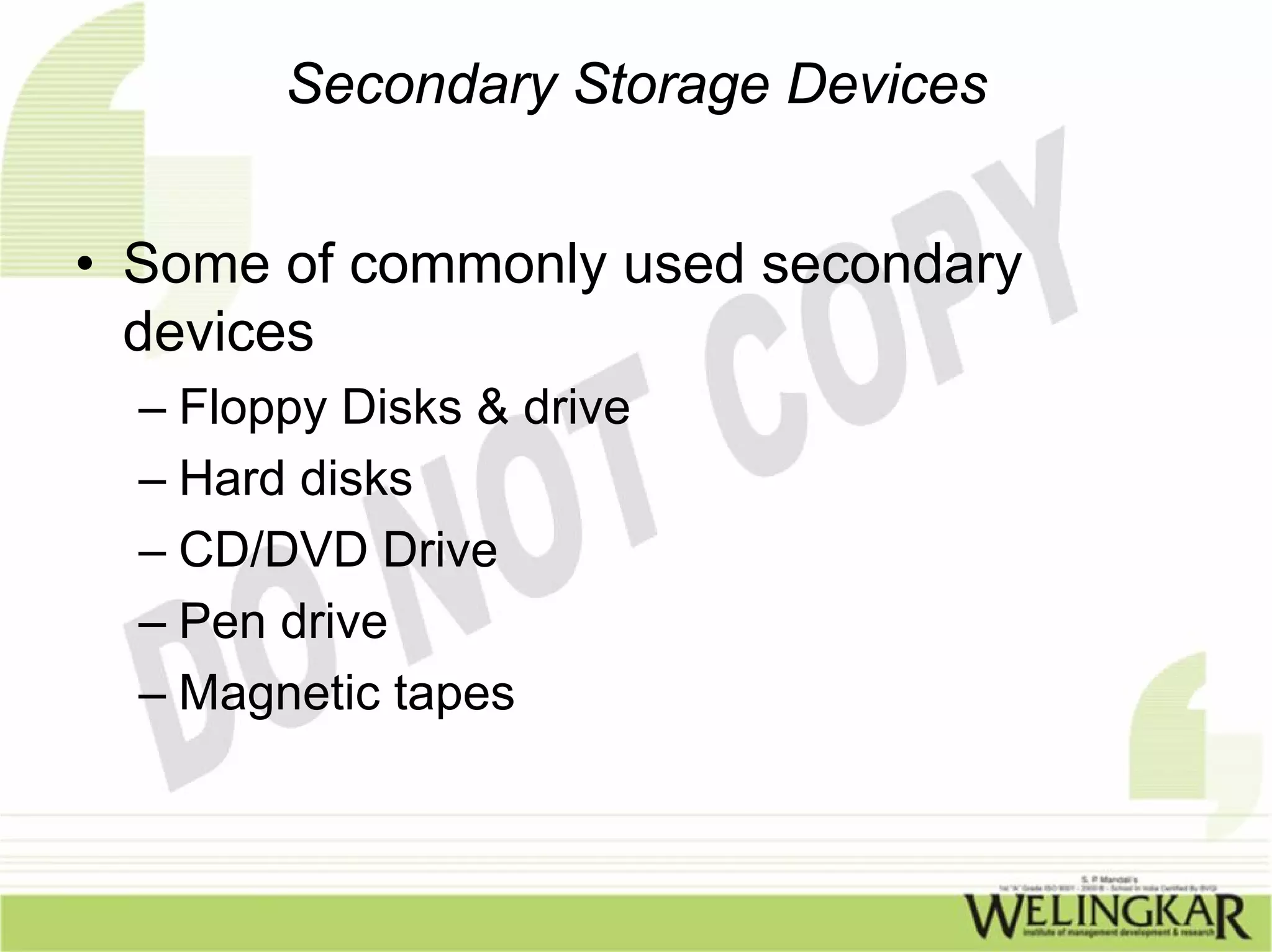 Secondary Storage Devices


• Some of commonly used secondary
  devices
  – Floppy Disks & drive
  – Hard disks
  – CD/DVD Drive
  – Pen drive
  – Magnetic tapes
 