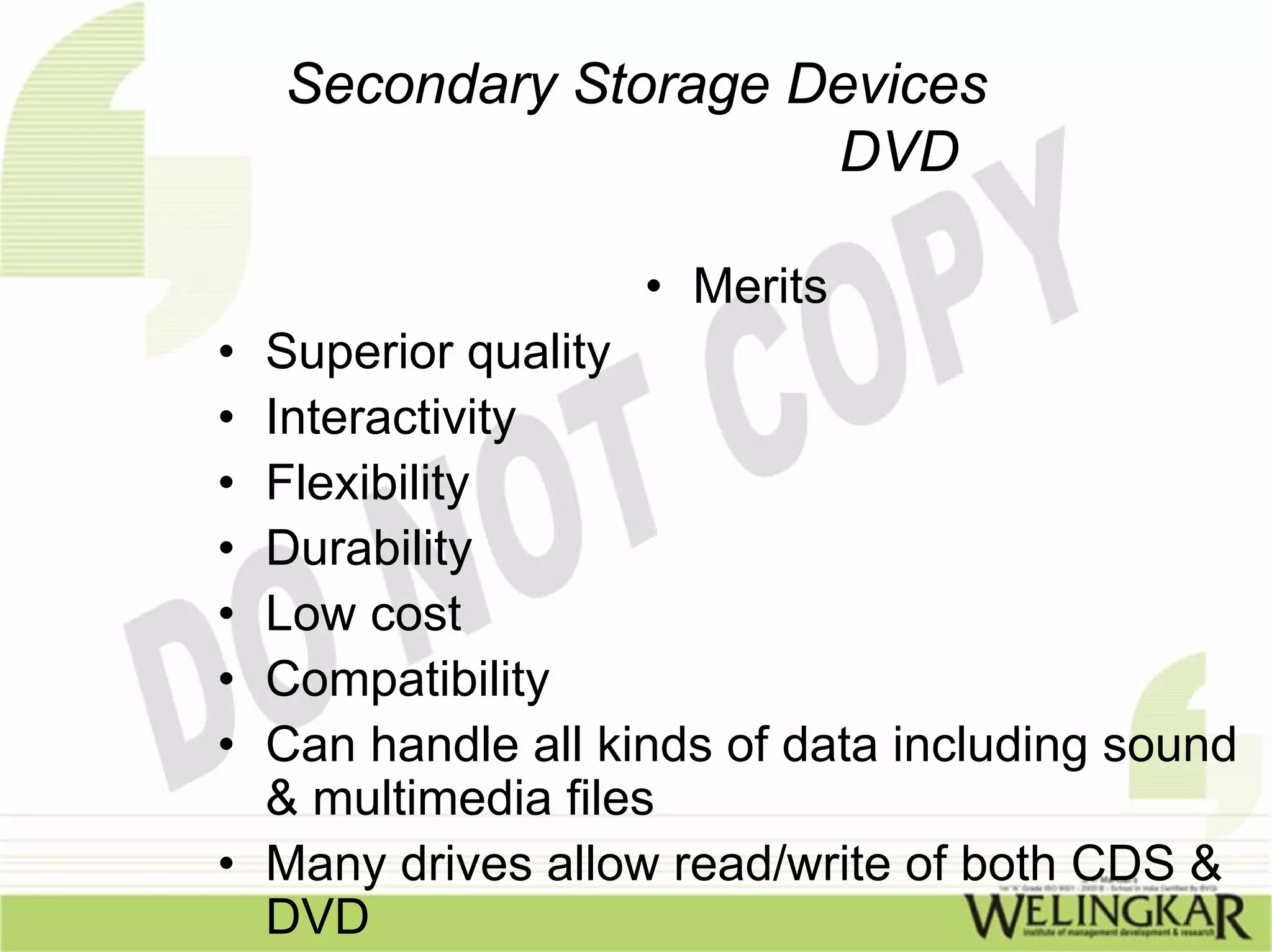 Secondary Storage Devices
                       DVD

                   • Merits
• Superior quality
• Interactivity
• Flexibility
• Durability
• Low cost
• Compatibility
• Can handle all kinds of data including sound
  & multimedia files
• Many drives allow read/write of both CDS &
  DVD
 