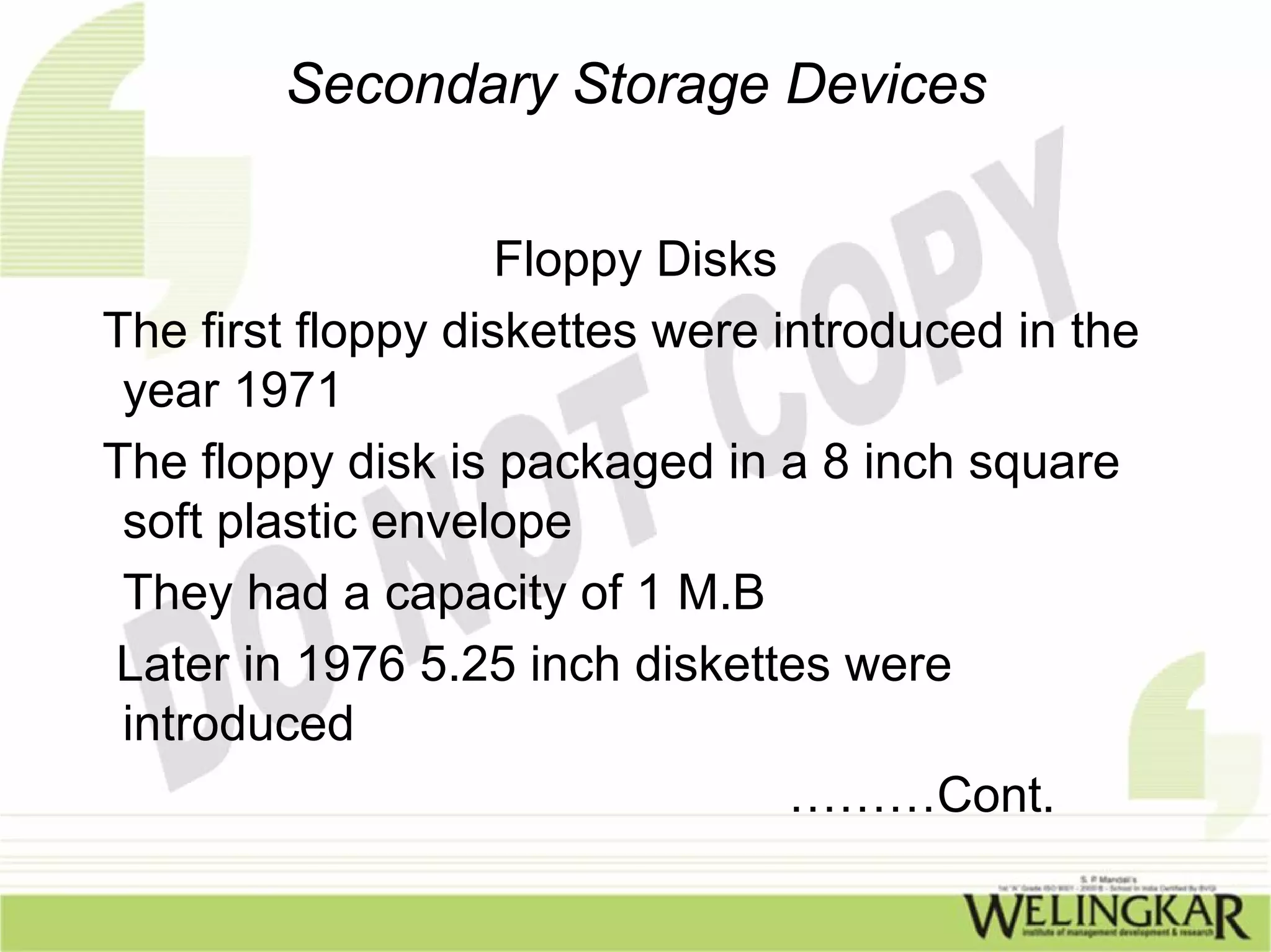 Secondary Storage Devices


                    Floppy Disks
The first floppy diskettes were introduced in the
 year 1971
The floppy disk is packaged in a 8 inch square
 soft plastic envelope
 They had a capacity of 1 M.B
Later in 1976 5.25 inch diskettes were
 introduced
                                 ………Cont.
 