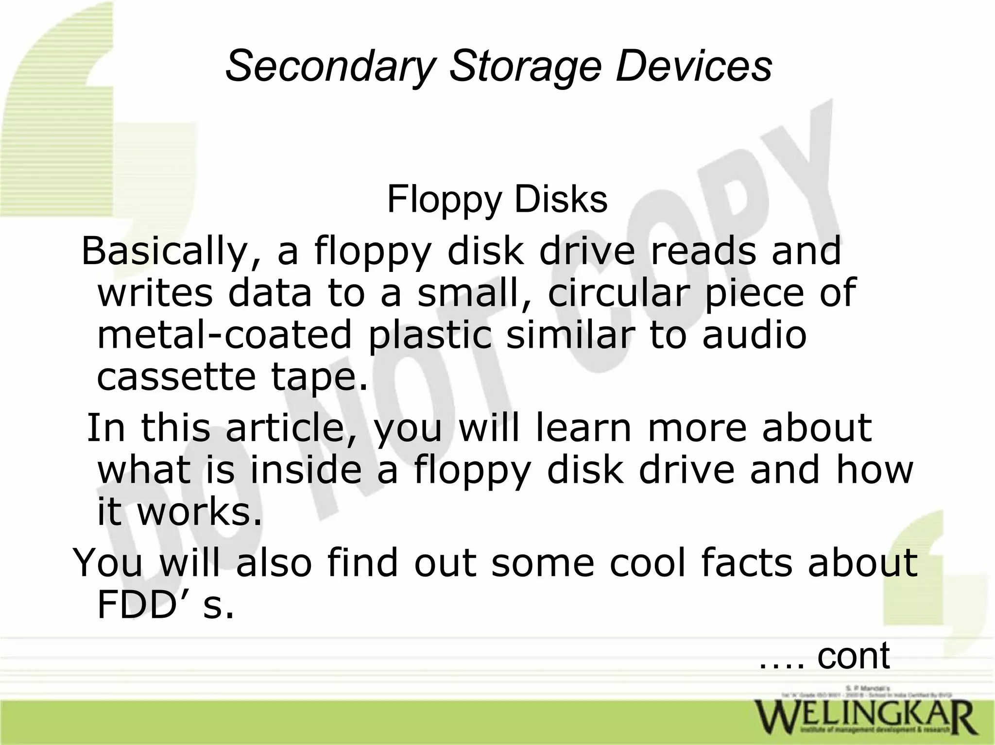 Secondary Storage Devices

                   Floppy Disks
Basically, a floppy disk drive reads and
  writes data to a small, circular piece of
  metal-coated plastic similar to audio
  cassette tape.
 In this article, you will learn more about
  what is inside a floppy disk drive and how
  it works.
You will also find out some cool facts about
  FDD’ s.
                                      …. cont
 