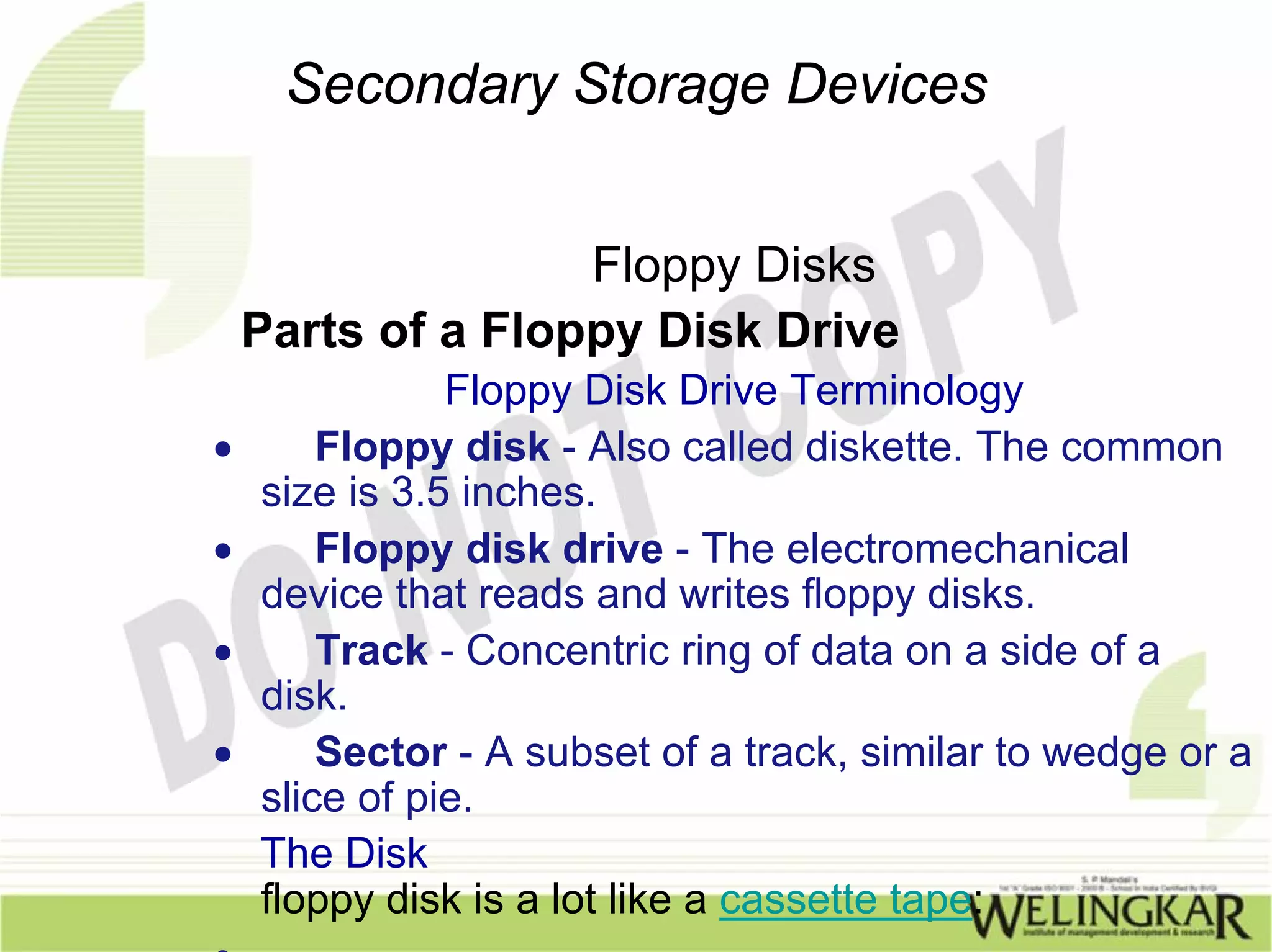 Secondary Storage Devices


                   Floppy Disks
    Parts of a Floppy Disk Drive
               Floppy Disk Drive Terminology
•       Floppy disk - Also called diskette. The common
    size is 3.5 inches.
•       Floppy disk drive - The electromechanical
    device that reads and writes floppy disks.
•       Track - Concentric ring of data on a side of a
    disk.
•       Sector - A subset of a track, similar to wedge or a
    slice of pie.
    The Disk
    floppy disk is a lot like a cassette tape:
•
 