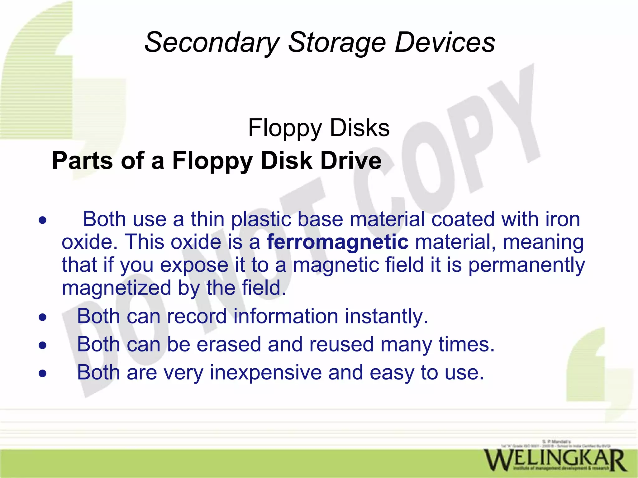 Secondary Storage Devices

                     Floppy Disks
    Parts of a Floppy Disk Drive

•  Both use a thin plastic base material coated with iron
 oxide. This oxide is a ferromagnetic material, meaning
 that if you expose it to a magnetic field it is permanently
 magnetized by the field.
• Both can record information instantly.
• Both can be erased and reused many times.
• Both are very inexpensive and easy to use.
 