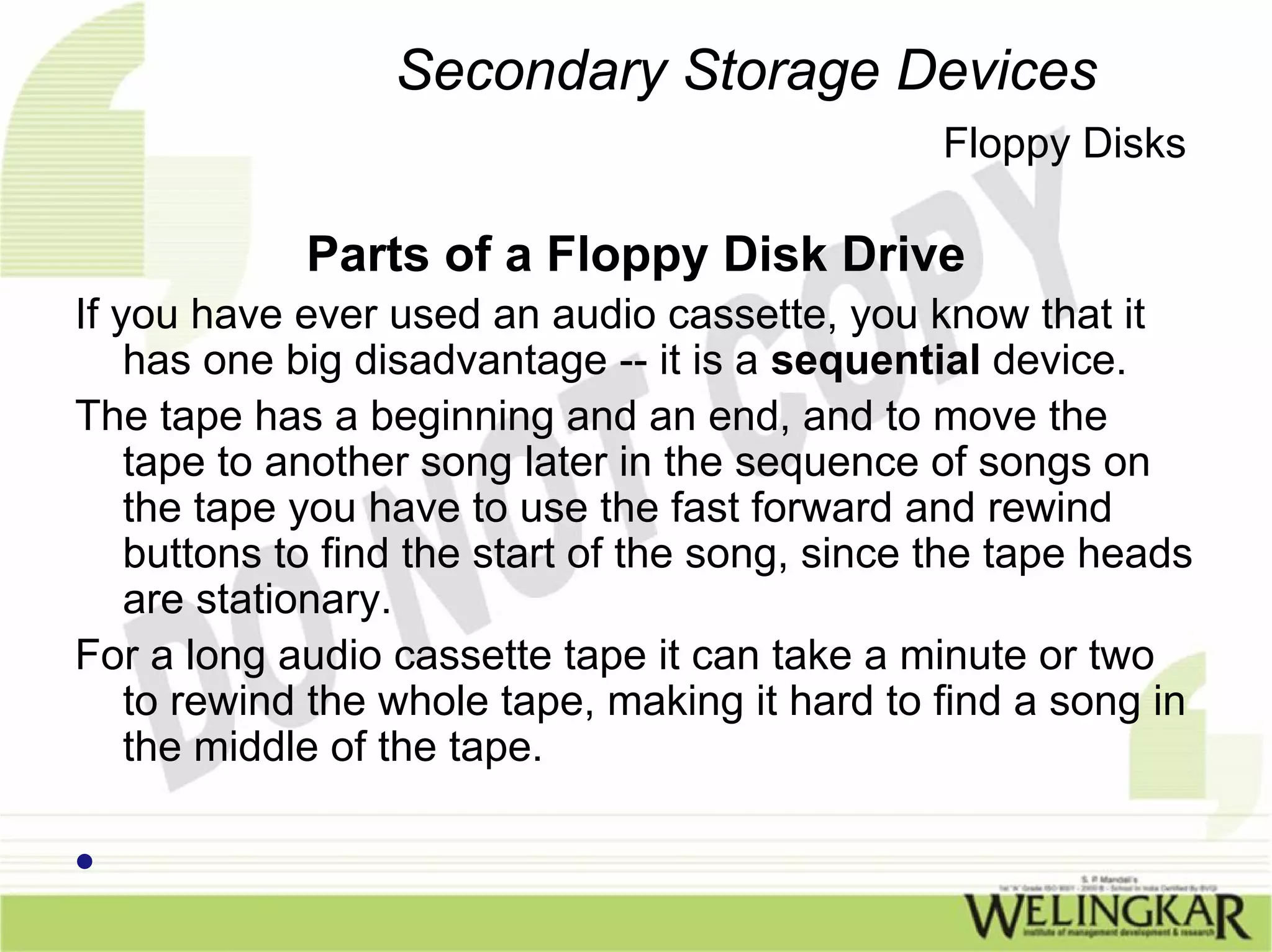Secondary Storage Devices
                                                Floppy Disks

             Parts of a Floppy Disk Drive
If you have ever used an audio cassette, you know that it
    has one big disadvantage -- it is a sequential device.
The tape has a beginning and an end, and to move the
    tape to another song later in the sequence of songs on
    the tape you have to use the fast forward and rewind
    buttons to find the start of the song, since the tape heads
    are stationary.
For a long audio cassette tape it can take a minute or two
    to rewind the whole tape, making it hard to find a song in
    the middle of the tape.

•
 