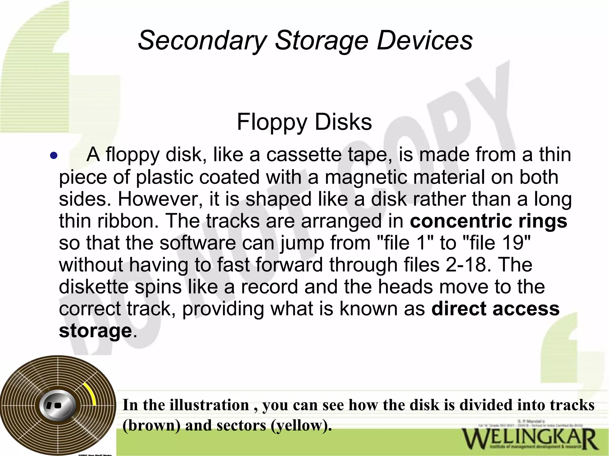 Secondary Storage Devices

                           Floppy Disks
•       A floppy disk, like a cassette tape, is made from a thin
    piece of plastic coated with a magnetic material on both
    sides. However, it is shaped like a disk rather than a long
    thin ribbon. The tracks are arranged in concentric rings
    so that the software can jump from "file 1" to "file 19"
    without having to fast forward through files 2-18. The
    diskette spins like a record and the heads move to the
    correct track, providing what is known as direct access
    storage.


           In the illustration , you can see how the disk is divided into tracks
           (brown) and sectors (yellow).
 