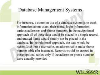 Database Management Systems

For instance, a common use of a database system is to track
information about users, their name, login information,
various addresses and phone numbers. In the navigational
approach all of these data would be placed in a single record,
and unused items would simply not be placed in the
database. In the relational approach, the data would be
normalized into a user table, an address table and a phone
number table (for instance). Records would be created in
these optional tables only if the address or phone numbers
were actually provided
 