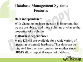 Database Management Systems
          Features
Data independence:
With changing business needs it is important that
we are are able to add more columns or change the
properties of a column
Platform independence:
Many DBMS are available for a wide variety of
operating systems& hardware.Thus data can be
migrated from on environment to another since
DBMS allow import & export of database.
                                      Cont……..
 