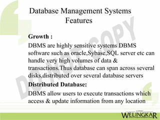 Database Management Systems
          Features
Growth :
DBMS are highly sensitive systems DBMS
software such as oracle,Sybase,SQL server etc can
handle very high volumes of data &
transactions.Thus database can span across several
disks,distributed over several database servers
Distributed Database:
DBMS allow users to execute transactions which
access & update information from any location
 