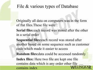 File & various types of Database


Originally all data on computers was in the form
of flat files.These file were :
Serial files:each record was stored after the other
in a serial order
Sequential files:each record was stored after
another based on some sequence such as customer
code which made it easier to access
Random files:data could be accessed randomly
Index files: Here two file are kept one file
contains data which is any order other file
contains index
 