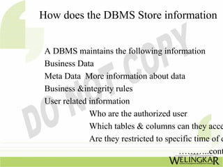 How does the DBMS Store information


 A DBMS maintains the following information
 Business Data
 Meta Data More information about data
 Business &integrity rules
 User related information
              Who are the authorized user
              Which tables & columns can they acce
              Are they restricted to specific time of d
                                         ………..cont
 