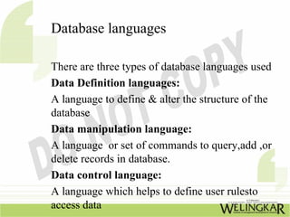 Database languages

There are three types of database languages used
Data Definition languages:
A language to define & alter the structure of the
database
Data manipulation language:
A language or set of commands to query,add ,or
delete records in database.
Data control language:
A language which helps to define user rulesto
access data
 