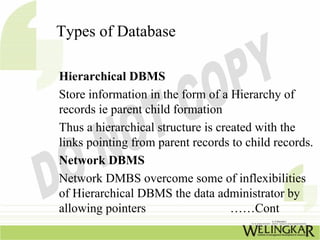 Types of Database

Hierarchical DBMS
Store information in the form of a Hierarchy of
records ie parent child formation
Thus a hierarchical structure is created with the
links pointing from parent records to child records.
Network DBMS
Network DMBS overcome some of inflexibilities
of Hierarchical DBMS the data administrator by
allowing pointers                   ……Cont
 