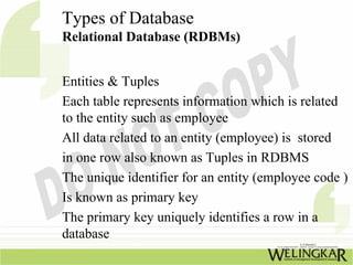 Types of Database
Relational Database (RDBMs)


Entities & Tuples
Each table represents information which is related
to the entity such as employee
All data related to an entity (employee) is stored
in one row also known as Tuples in RDBMS
The unique identifier for an entity (employee code )
Is known as primary key
The primary key uniquely identifies a row in a
database
 