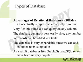 Types of Database


Advantages of Relational Database (RDBMs)
   Conceptually simple mathematically rigorous
Very flexible since We can query on any column
The database can grow very easily since any number
of records can be added to a table.
The database is very expandable since we can add
   columns to existing table
As a result databases like Oracle,Sybase,SQL server
   have become very popular
 
