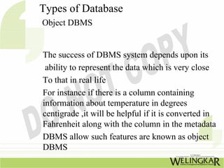 Types of Database
Object DBMS


The success of DBMS system depends upon its
 ability to represent the data which is very close
To that in real life
For instance if there is a column containing
information about temperature in degrees
centigrade ,it will be helpful if it is converted in
Fahrenheit along with the column in the metadata
DBMS allow such features are known as object
DBMS
 