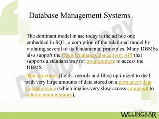 Database Management Systems

The dominant model in use today is the ad hoc one
embedded in SQL, a corruption of the relational model by
violating several of its fundamental principles. Many DBMSs
also support the Open Database Connectivity API that
supports a standard way for programmers to access the
DBMS.
Data structures (fields, records and files) optimized to deal
with very large amounts of data stored on a permanent data
storage device (which implies very slow access compared to
volatile main memory).
 