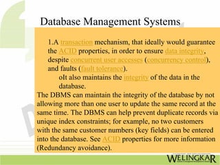 Database Management Systems
    1.A transaction mechanism, that ideally would guarantee
    the ACID properties, in order to ensure data integrity,
    despite concurrent user accesses (concurrency control),
    and faults (fault tolerance).
        oIt also maintains the integrity of the data in the
        database.
The DBMS can maintain the integrity of the database by not
allowing more than one user to update the same record at the
same time. The DBMS can help prevent duplicate records via
unique index constraints; for example, no two customers
with the same customer numbers (key fields) can be entered
into the database. See ACID properties for more information
(Redundancy avoidance).
 