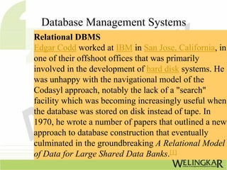Database Management Systems
Relational DBMS
Edgar Codd worked at IBM in San Jose, California, in
one of their offshoot offices that was primarily
involved in the development of hard disk systems. He
was unhappy with the navigational model of the
Codasyl approach, notably the lack of a "search"
facility which was becoming increasingly useful when
the database was stored on disk instead of tape. In
1970, he wrote a number of papers that outlined a new
approach to database construction that eventually
culminated in the groundbreaking A Relational Model
of Data for Large Shared Data Banks.[1]
 