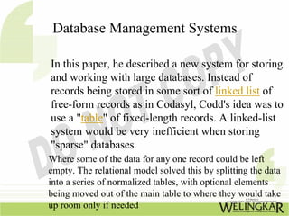 Database Management Systems

In this paper, he described a new system for storing
and working with large databases. Instead of
records being stored in some sort of linked list of
free-form records as in Codasyl, Codd's idea was to
use a "table" of fixed-length records. A linked-list
system would be very inefficient when storing
"sparse" databases
Where some of the data for any one record could be left
empty. The relational model solved this by splitting the data
into a series of normalized tables, with optional elements
being moved out of the main table to where they would take
up room only if needed
 