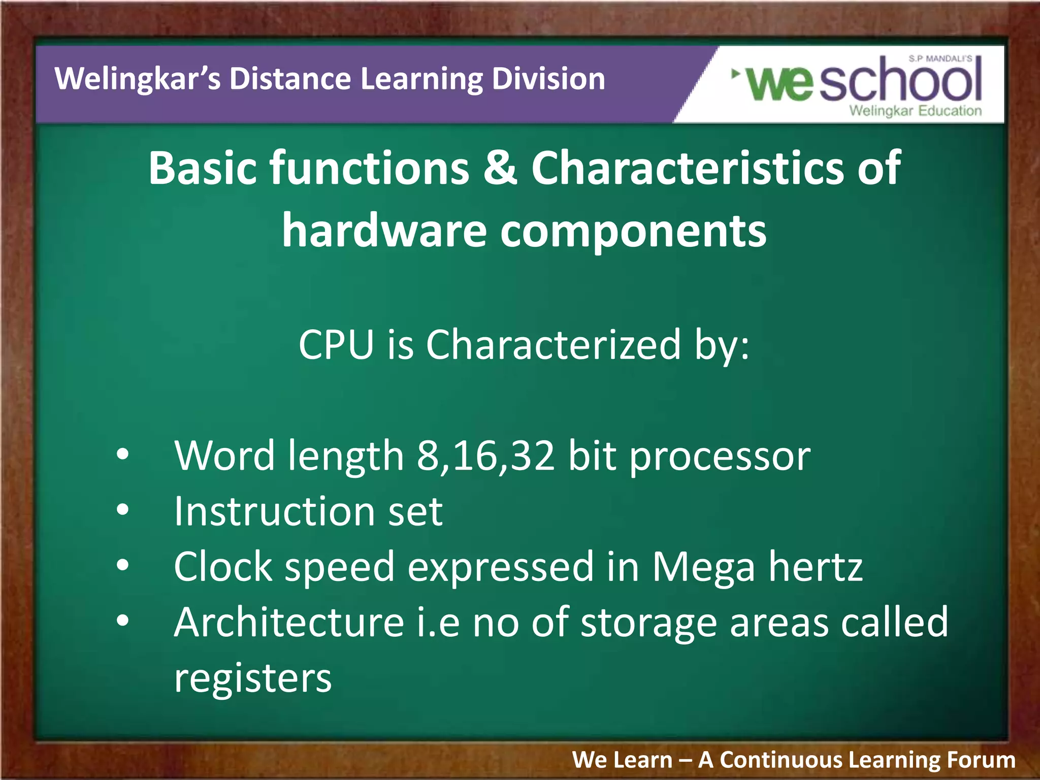 Welingkar’s Distance Learning Division
Basic functions & Characteristics of
hardware components
CPU is Characterized by:
• Word length 8,16,32 bit processor
• Instruction set
• Clock speed expressed in Mega hertz
• Architecture i.e no of storage areas called
registers
We Learn – A Continuous Learning Forum
 
