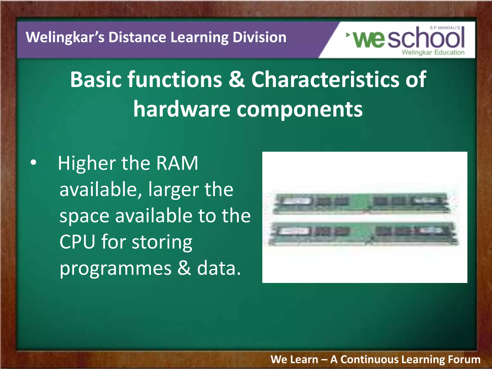 Welingkar’s Distance Learning Division
Basic functions & Characteristics of
hardware components
• Higher the RAM
available, larger the
space available to the
CPU for storing
programmes & data.
We Learn – A Continuous Learning Forum
 