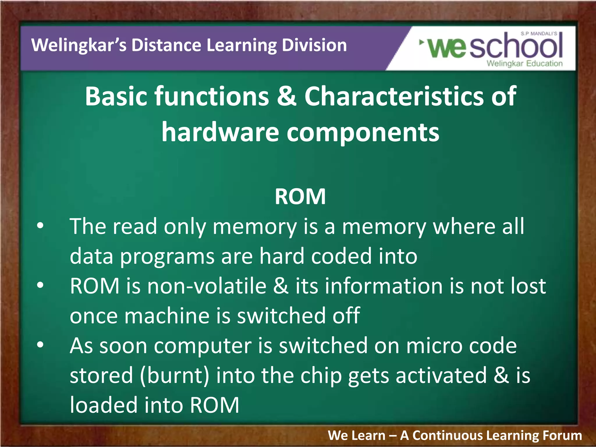 Welingkar’s Distance Learning Division
Basic functions & Characteristics of
hardware components
ROM
• The read only memory is a memory where all
data programs are hard coded into
• ROM is non-volatile & its information is not lost
once machine is switched off
• As soon computer is switched on micro code
stored (burnt) into the chip gets activated & is
loaded into ROM
We Learn – A Continuous Learning Forum
 