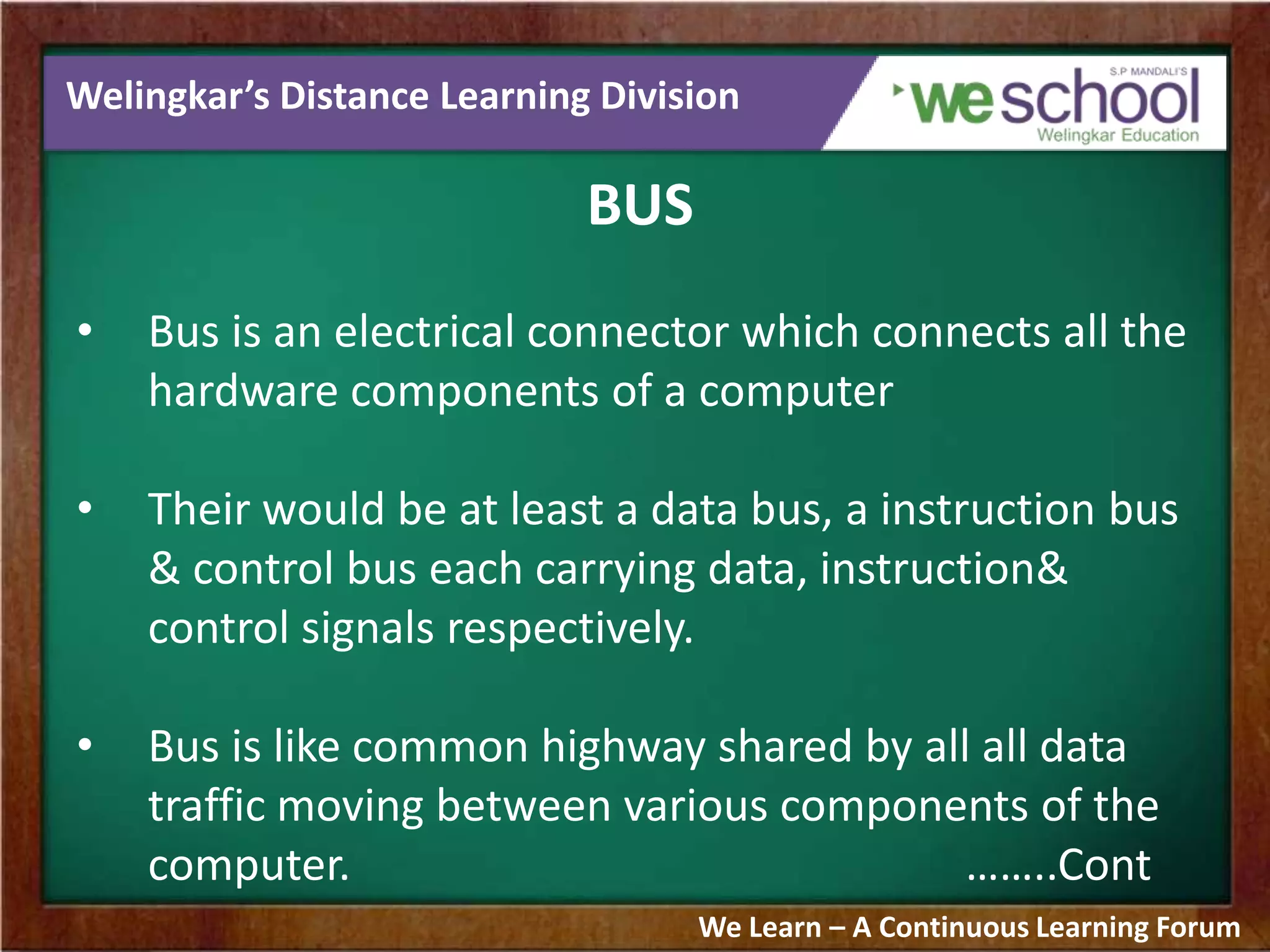 Welingkar’s Distance Learning Division
BUS
• Bus is an electrical connector which connects all the
hardware components of a computer
• Their would be at least a data bus, a instruction bus
& control bus each carrying data, instruction&
control signals respectively.
• Bus is like common highway shared by all all data
traffic moving between various components of the
computer. ……..Cont
We Learn – A Continuous Learning Forum
 