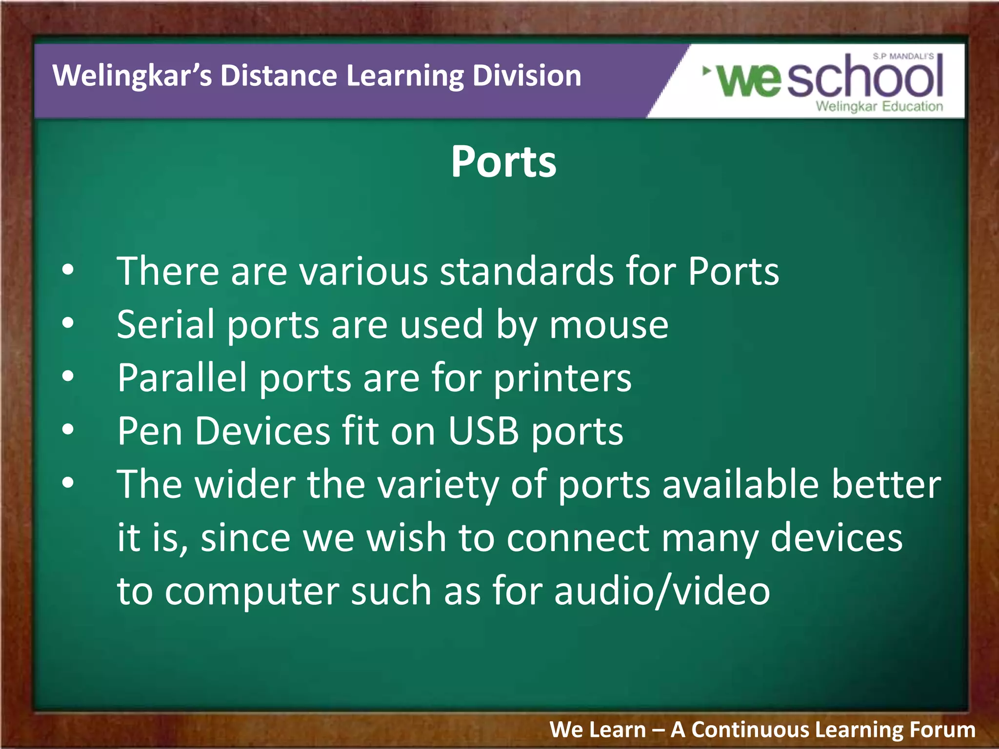 Welingkar’s Distance Learning Division
Ports
• There are various standards for Ports
• Serial ports are used by mouse
• Parallel ports are for printers
• Pen Devices fit on USB ports
• The wider the variety of ports available better
it is, since we wish to connect many devices
to computer such as for audio/video
We Learn – A Continuous Learning Forum
 