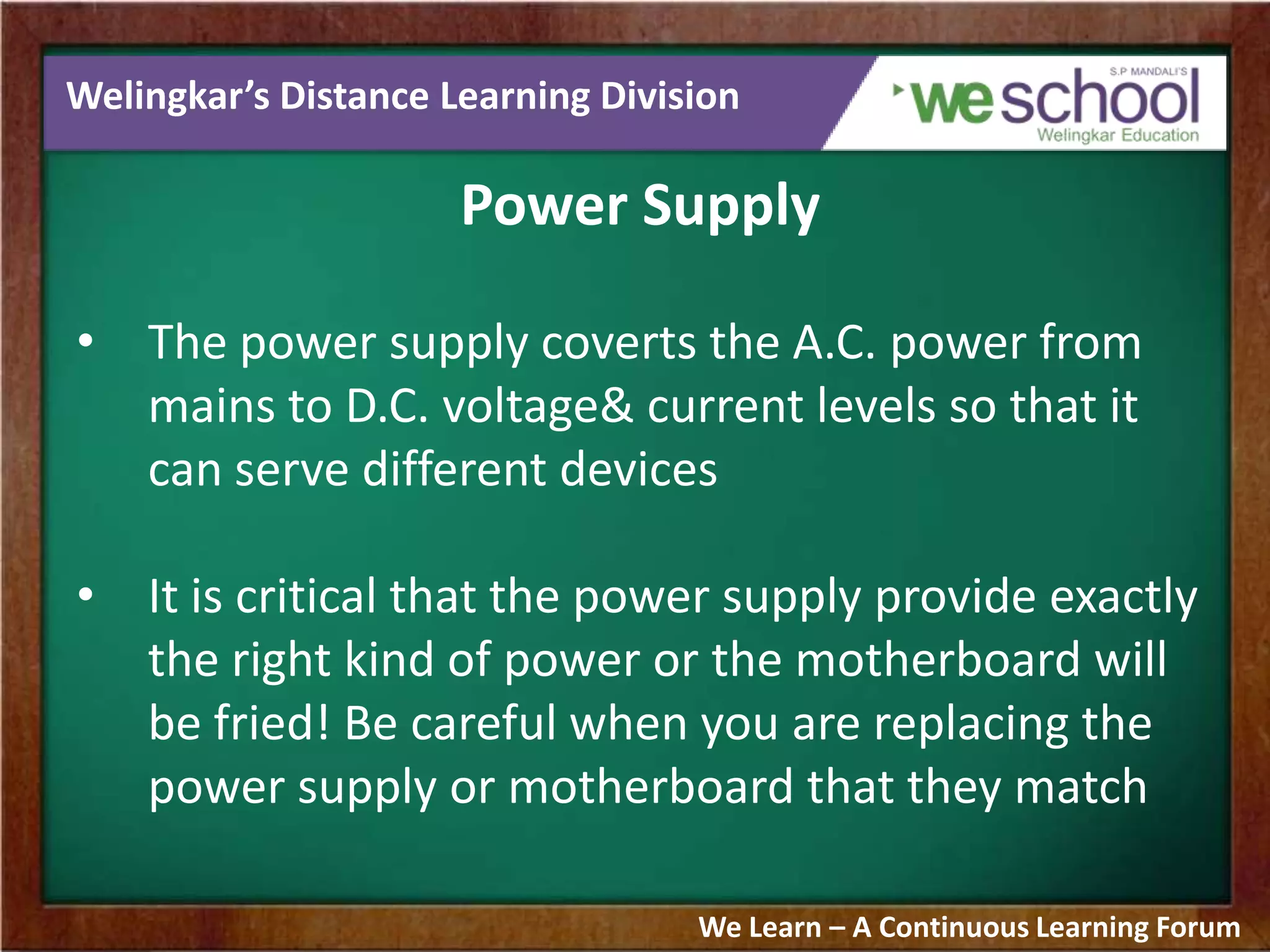 Welingkar’s Distance Learning Division
Power Supply
• The power supply coverts the A.C. power from
mains to D.C. voltage& current levels so that it
can serve different devices
• It is critical that the power supply provide exactly
the right kind of power or the motherboard will
be fried! Be careful when you are replacing the
power supply or motherboard that they match
We Learn – A Continuous Learning Forum
 