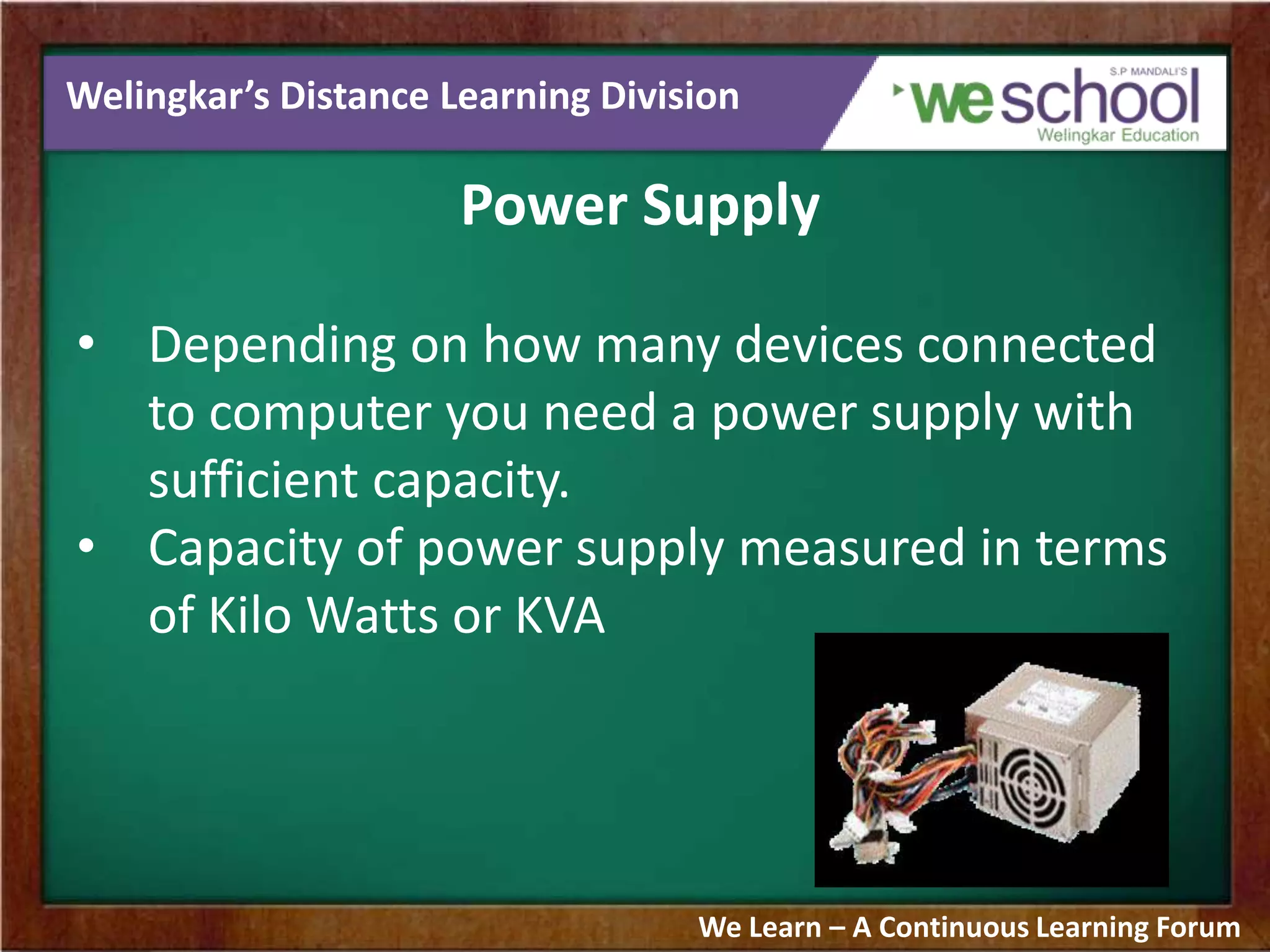 Welingkar’s Distance Learning Division
Power Supply
• Depending on how many devices connected
to computer you need a power supply with
sufficient capacity.
• Capacity of power supply measured in terms
of Kilo Watts or KVA
We Learn – A Continuous Learning Forum
 