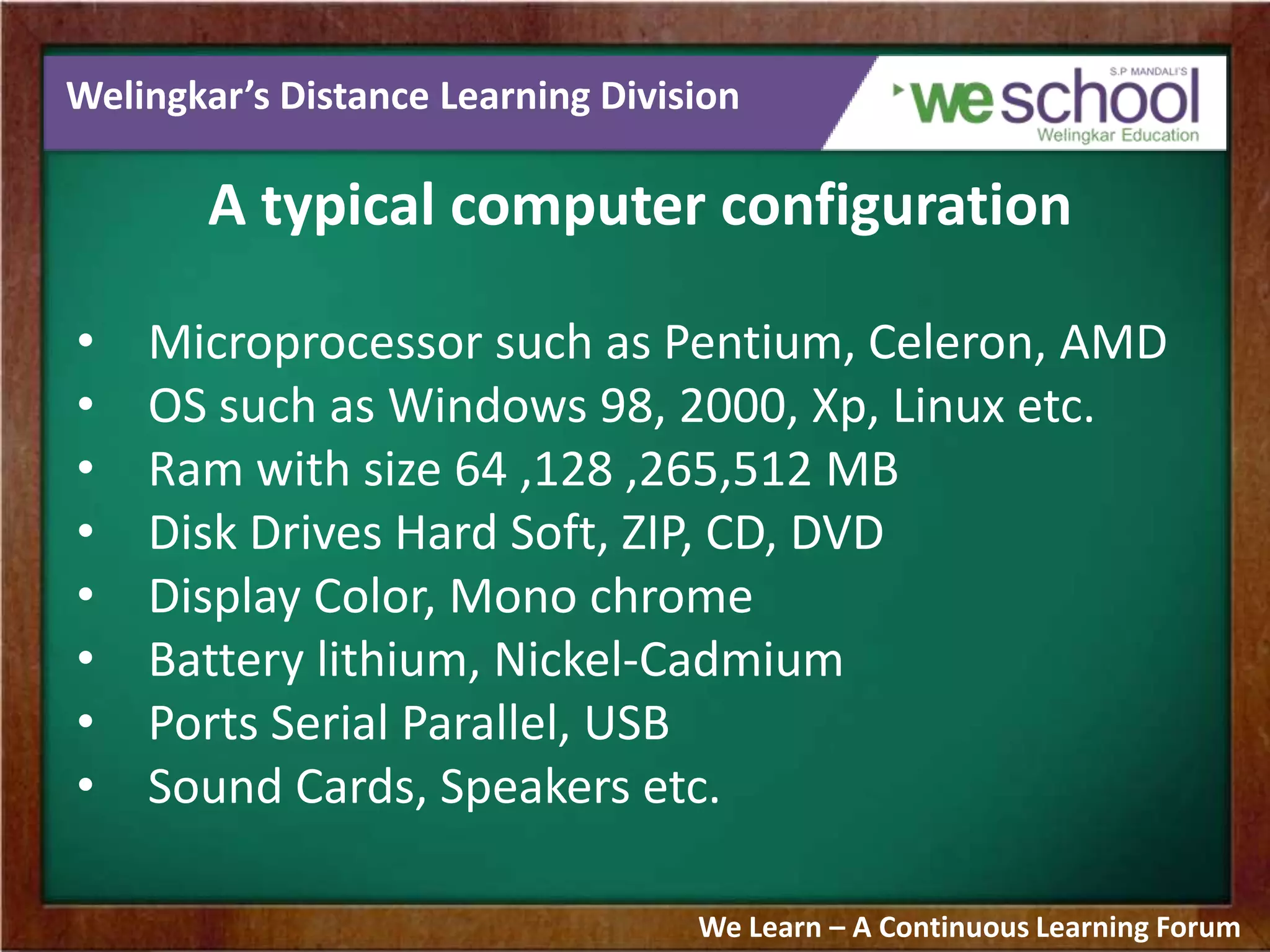 Welingkar’s Distance Learning Division
A typical computer configuration
• Microprocessor such as Pentium, Celeron, AMD
• OS such as Windows 98, 2000, Xp, Linux etc.
• Ram with size 64 ,128 ,265,512 MB
• Disk Drives Hard Soft, ZIP, CD, DVD
• Display Color, Mono chrome
• Battery lithium, Nickel-Cadmium
• Ports Serial Parallel, USB
• Sound Cards, Speakers etc.
We Learn – A Continuous Learning Forum
 