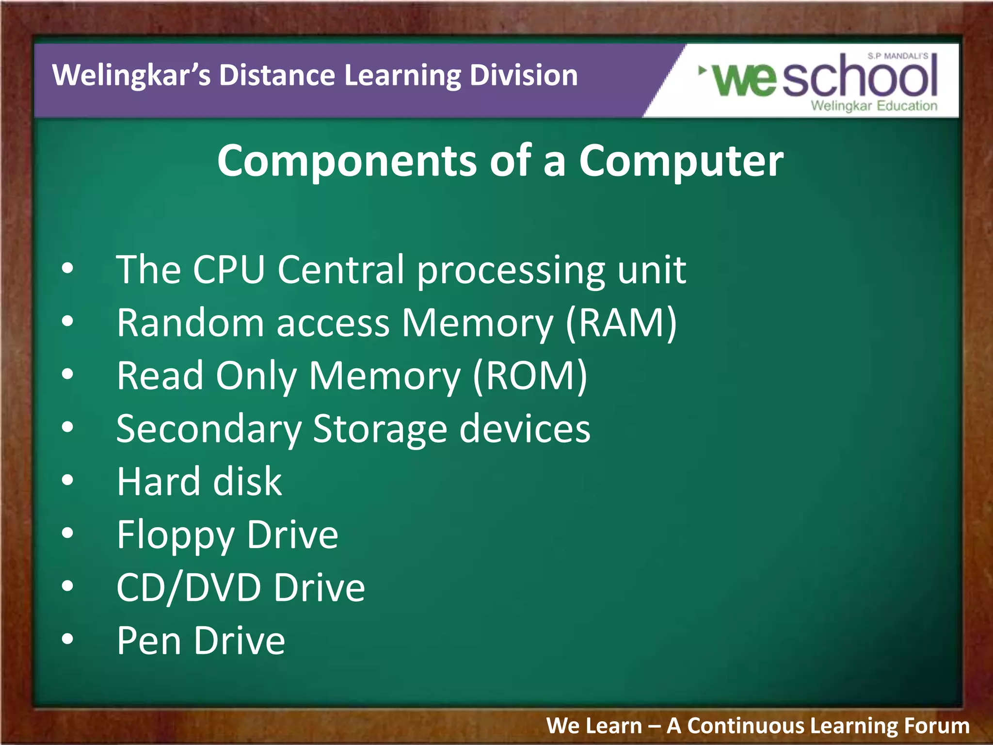 Welingkar’s Distance Learning Division
Components of a Computer
• The CPU Central processing unit
• Random access Memory (RAM)
• Read Only Memory (ROM)
• Secondary Storage devices
• Hard disk
• Floppy Drive
• CD/DVD Drive
• Pen Drive
We Learn – A Continuous Learning Forum
 
