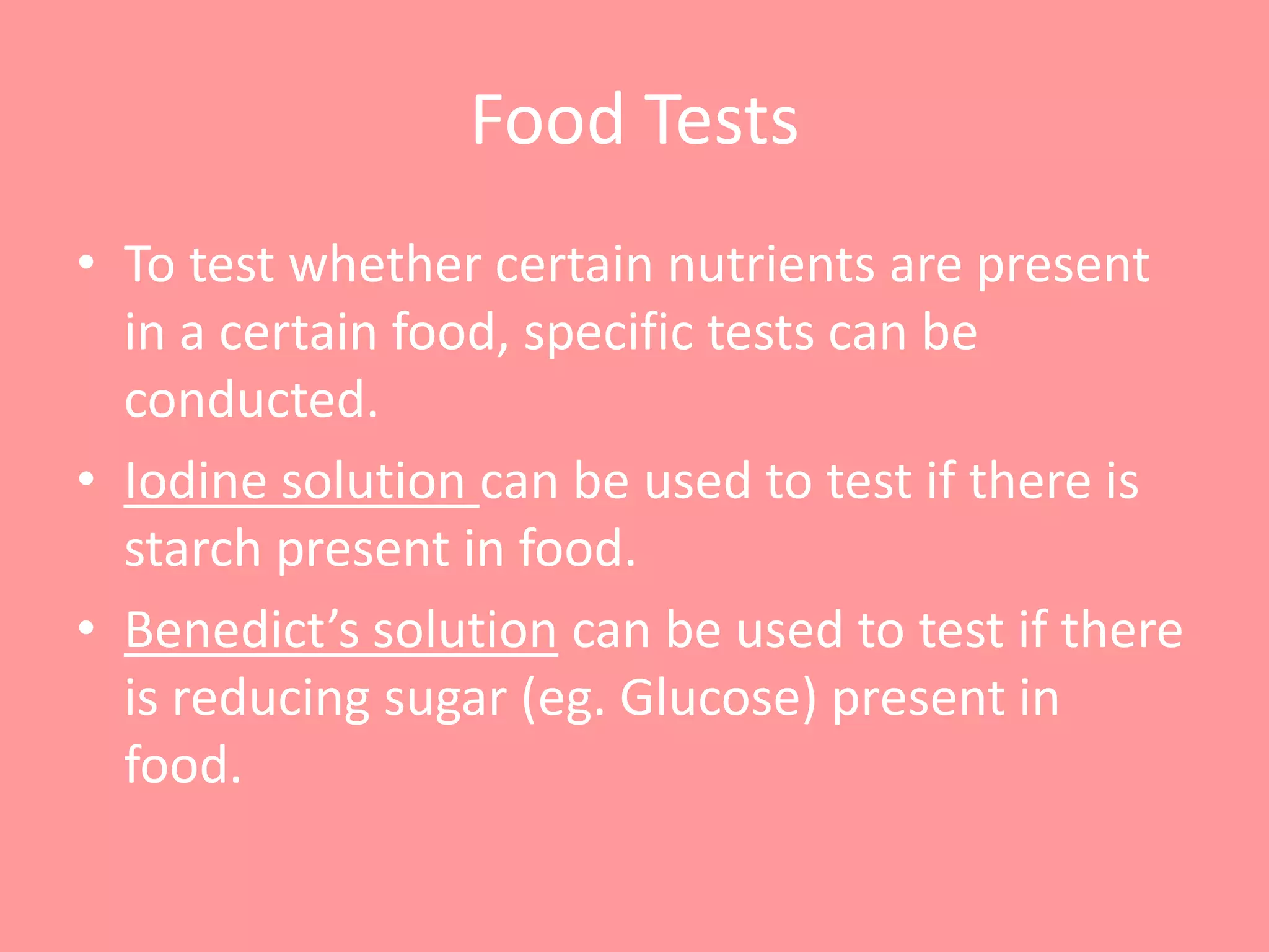 Food Tests
• To test whether certain nutrients are present
  in a certain food, specific tests can be
  conducted.
• Iodine solution can be used to test if there is
  starch present in food.
• Benedict’s solution can be used to test if there
  is reducing sugar (eg. Glucose) present in
  food.
 