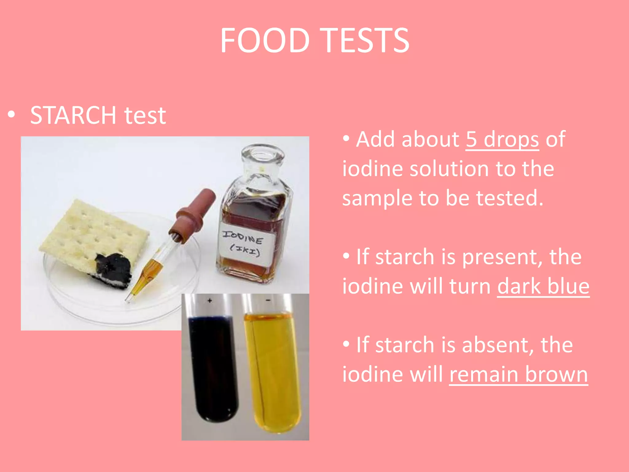 FOOD TESTS
• STARCH test
                      • Add about 5 drops of
                      iodine solution to the
                      sample to be tested.

                      • If starch is present, the
                      iodine will turn dark blue

                      • If starch is absent, the
                      iodine will remain brown
 