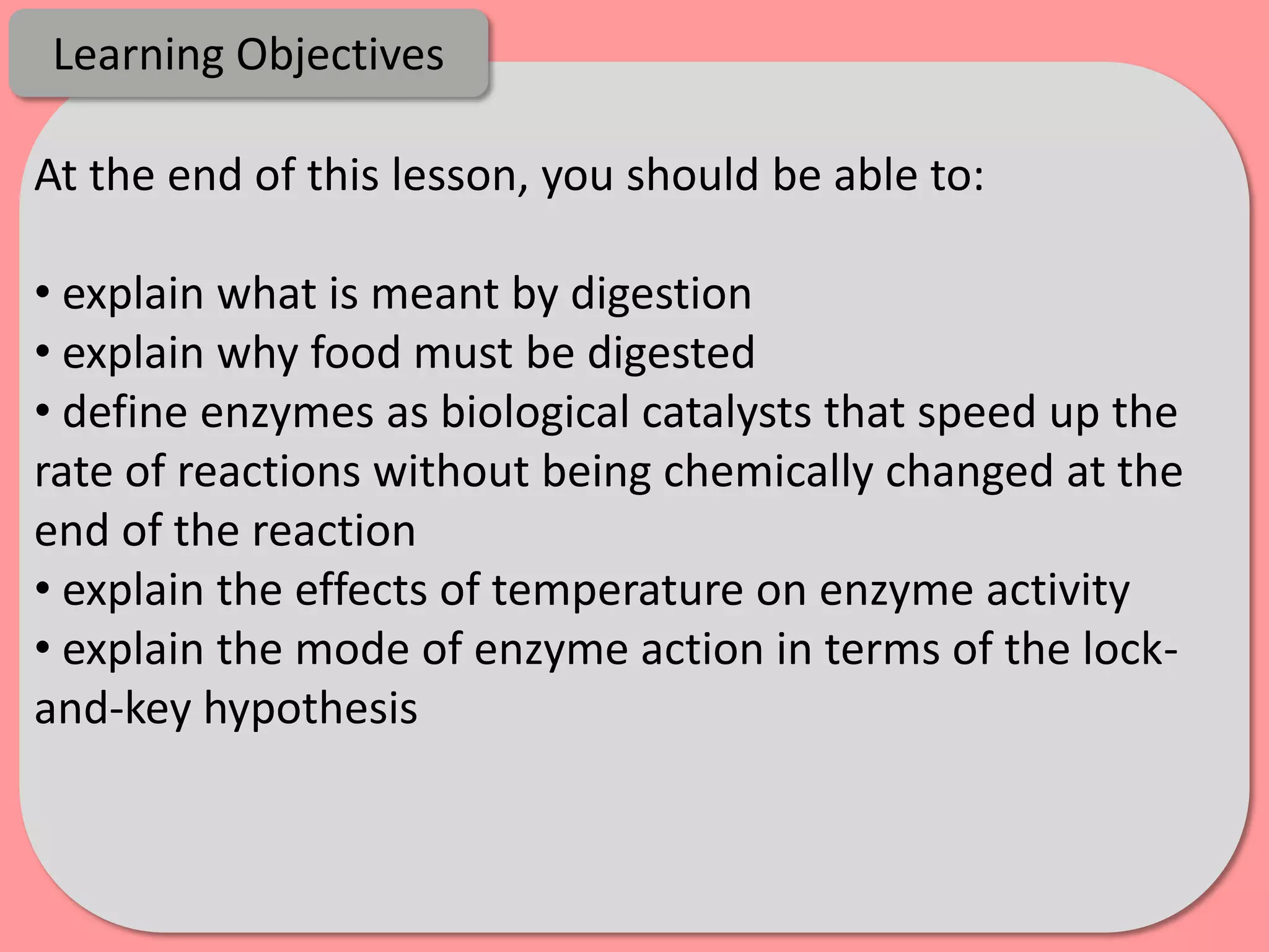Learning Objectives

At the end of this lesson, you should be able to:

• explain what is meant by digestion
• explain why food must be digested
• define enzymes as biological catalysts that speed up the
rate of reactions without being chemically changed at the
end of the reaction
• explain the effects of temperature on enzyme activity
• explain the mode of enzyme action in terms of the lock-
and-key hypothesis
 