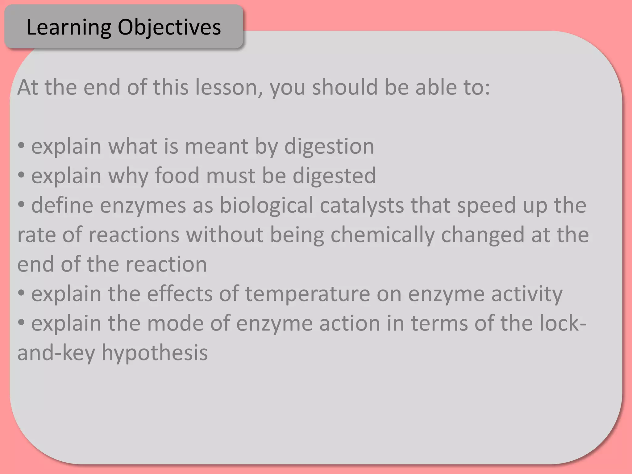 Learning Objectives

At the end of this lesson, you should be able to:

• explain what is meant by digestion
• explain why food must be digested
• define enzymes as biological catalysts that speed up the
rate of reactions without being chemically changed at the
end of the reaction
• explain the effects of temperature on enzyme activity
• explain the mode of enzyme action in terms of the lock-
and-key hypothesis
 