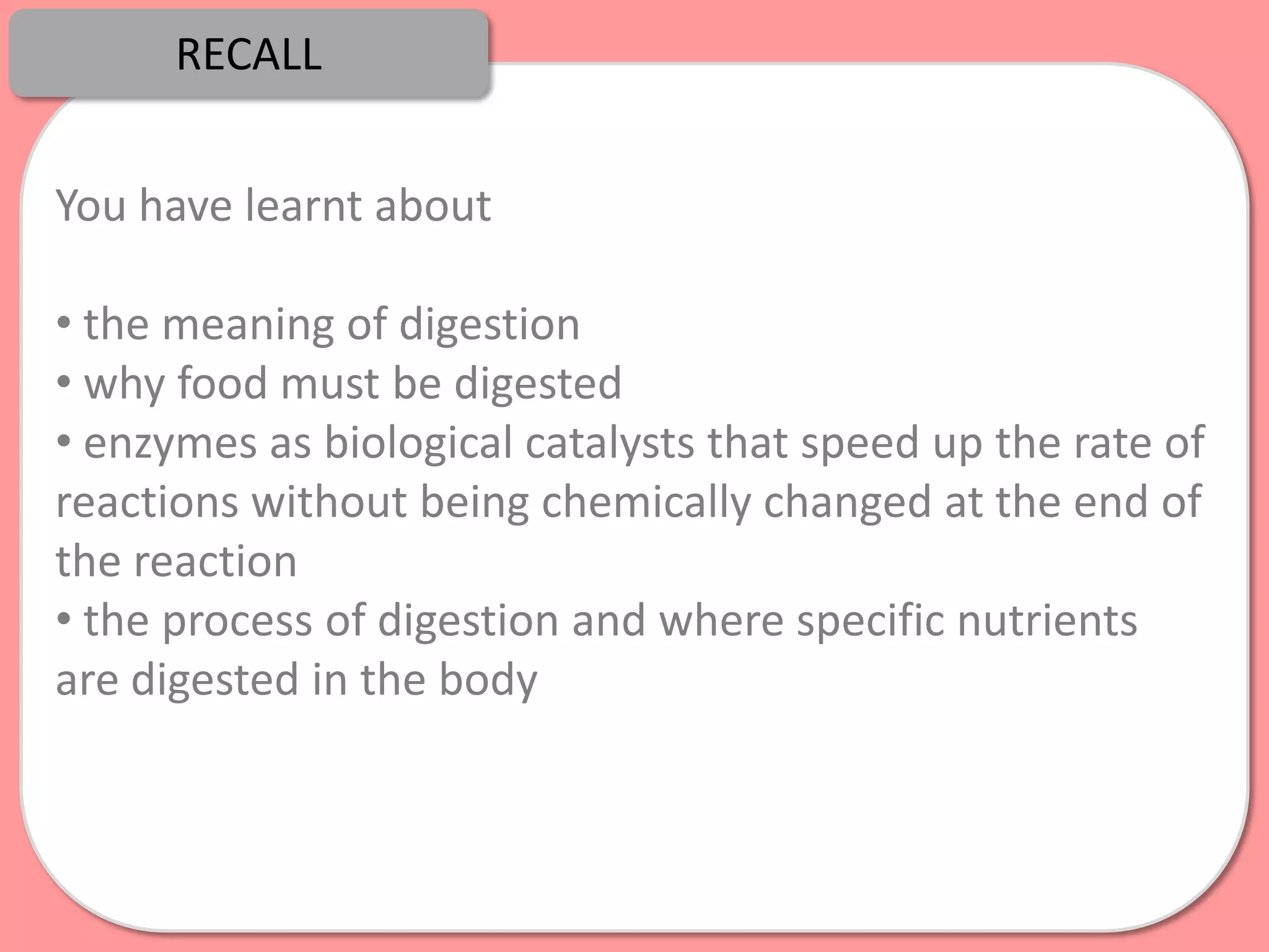 RECALL


You have learnt about

• the meaning of digestion
• why food must be digested
• enzymes as biological catalysts that speed up the rate of
reactions without being chemically changed at the end of
the reaction
• the process of digestion and where specific nutrients
are digested in the body
 