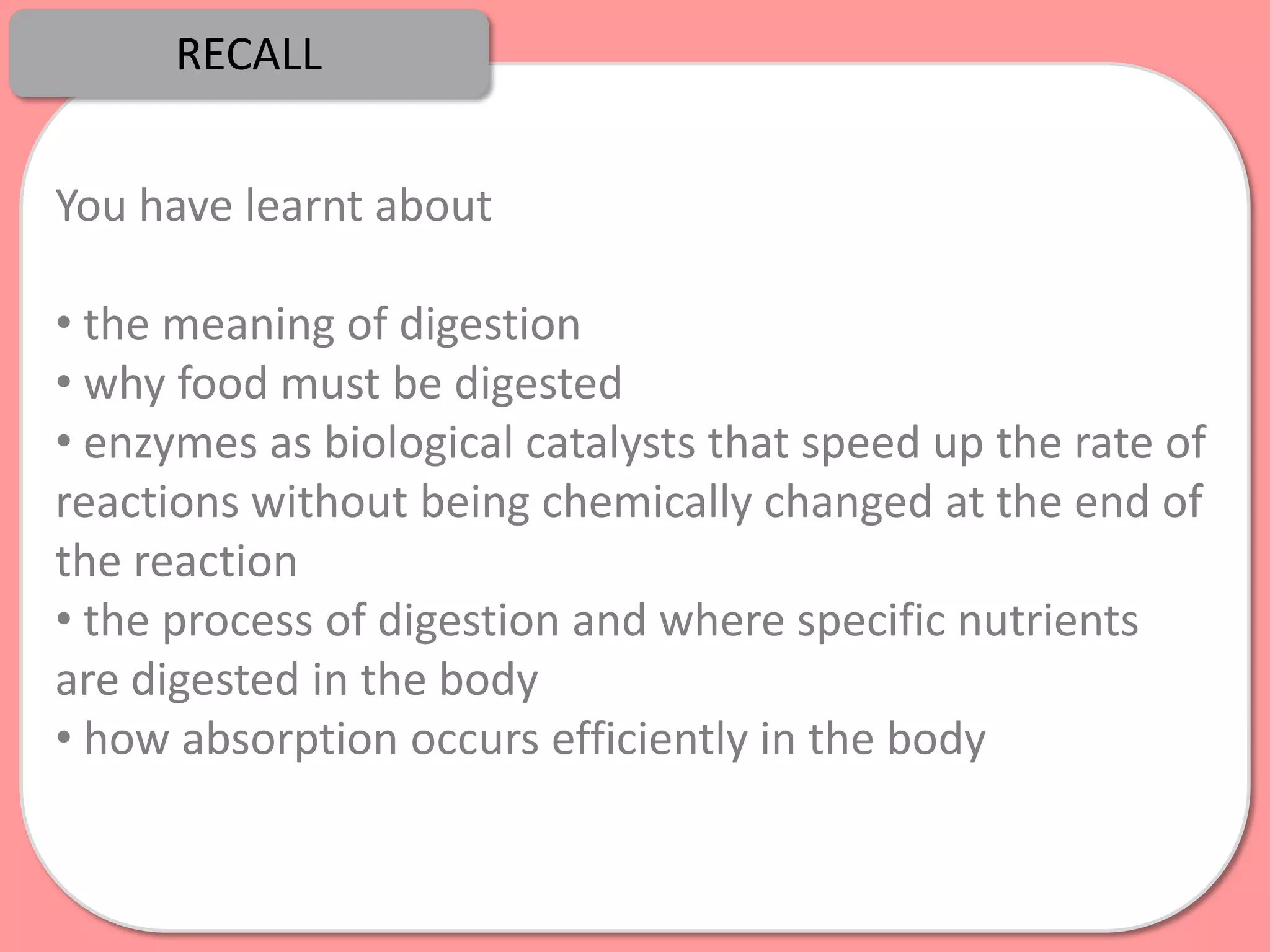 RECALL


You have learnt about

• the meaning of digestion
• why food must be digested
• enzymes as biological catalysts that speed up the rate of
reactions without being chemically changed at the end of
the reaction
• the process of digestion and where specific nutrients
are digested in the body
• how absorption occurs efficiently in the body
 