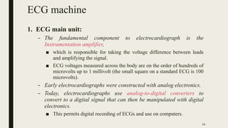ECG machine
1. ECG main unit:
– The fundamental component to electrocardiograph is the
Instrumentation amplifier,
■ which ...