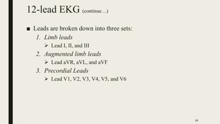 12-lead EKG (continue…)
■ Leads are broken down into three sets:
1. Limb leads
 Lead I, II, and III
2. Augmented limb lea...