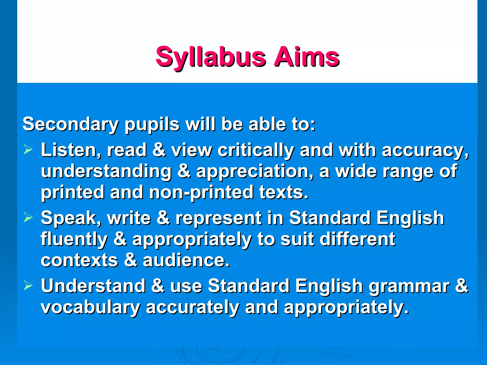 Syllabus Aims Secondary pupils will be able to: Listen, read & view critically and with accuracy, understanding & appreciation, a wide range of printed and non-printed texts. Speak, write & represent in Standard English fluently & appropriately to suit different contexts & audience. Understand & use Standard English grammar & vocabulary accurately and appropriately. 