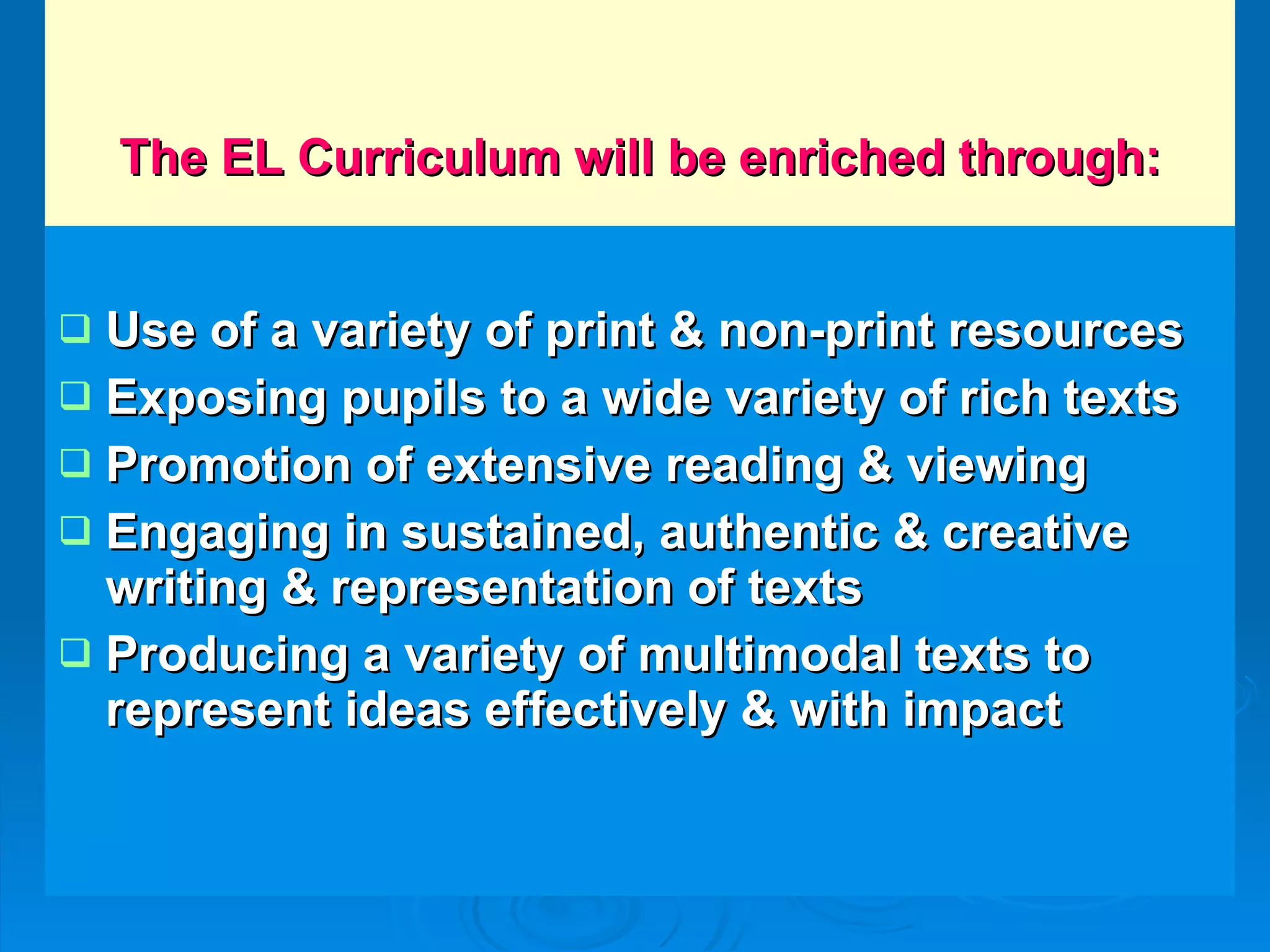 The EL Curriculum will be enriched through: Use of a variety of print & non-print resources Exposing pupils to a wide variety of rich texts Promotion of extensive reading & viewing Engaging in sustained, authentic & creative writing & representation of texts Producing a variety of multimodal texts to represent ideas effectively & with impact 