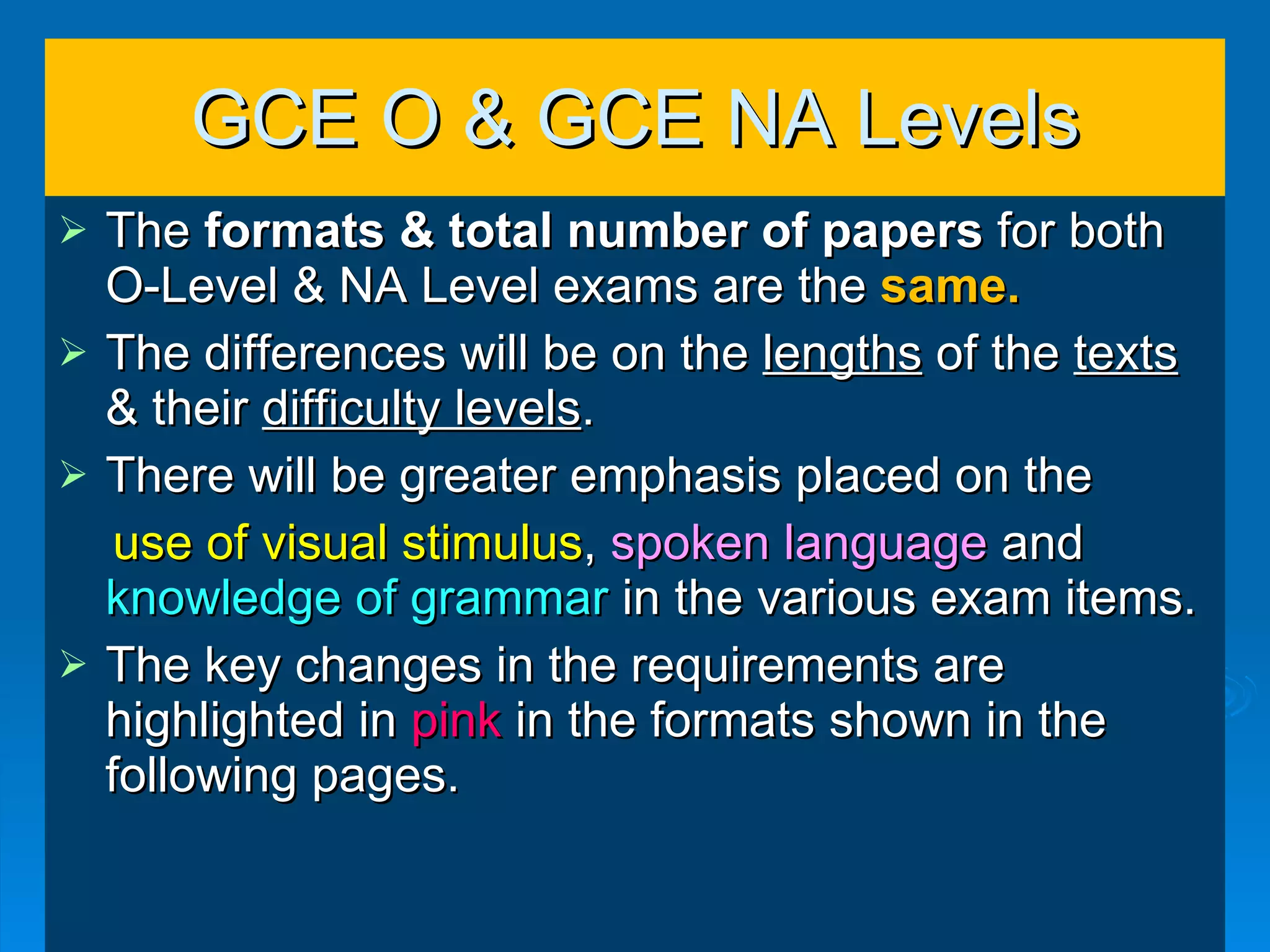 GCE O & GCE NA Levels The  formats & total number of papers  for both O-Level & NA Level exams   are the  same. The differences will be on the  lengths  of the  texts  & their  difficulty levels . There will be greater emphasis placed on the  use of visual stimulus ,  spoken language  and  knowledge of grammar  in the various exam items. The key changes in the requirements are highlighted in  pink  in the formats shown in the following pages. 