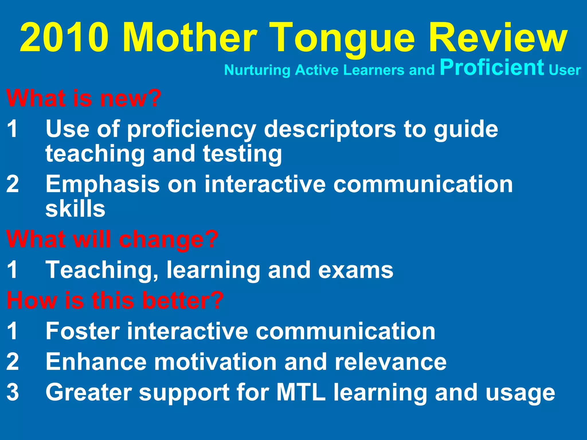 What is new? 1 Use of proficiency descriptors to guide teaching and testing 2 Emphasis on interactive communication skills What will change? 1 Teaching, learning and exams How is this better? 1 Foster interactive communication 2 Enhance motivation and relevance 3 Greater support for MTL learning and usage 2010 Mother Tongue Review Nurturing Active Learners and  Proficient  User 